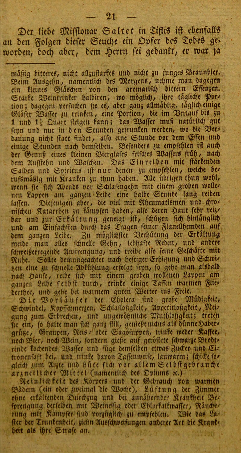 2)cr liebe ffiifßonav (Baliet in Sifliä iß ebenfalls an beit Soweit btefer ©cucfye ein £)pfer $obe$ ge* worben, boefy aber, bem £ernt fei gebanfc, er war ja rnäfiig bittere?, nicf)C aßgtiffarfeö tntb ntdjt ju junge? SÖraunbler. «Beim 2(u?gebn, namentlich be? borgen?, nehme man bngegen ein flcine? ©lci?cbcn von ben aromatifdj bittein Sffenäen. ©tarfe SBeintrinfer halbiren, wo möglich, ihre tätliche ?wr* tion; bagegeu verhieben fie e?, aber ganj aUmä(;ltg, taglid) einige ©Icifer Gaffer ju trinfen, eine Portion, bie im Verlauf bi? 311 1 unb H fiüart feigen bann; bas SEöaffer mufi natürlich 'gut fepn unb nur in ben ©funben getrunfen werben, wo bie Q3er* bauung nicht ffrttt ftnbet, alfo eine ©funbe vor bem taffen , unb einige ©funben nach bcmfelben. QJcfonber? ju empfehlen iff auch ber ©enufj eine? kleinen SJierglafe? frifdje? 'JBaffer? früh, nach bem Stufffehn unb SBafdkn. da? ein reiben mit ffärfenben ©alben unb ©piritu? iff'nur benen ju empfehlen, welche be* rufSmu&ig mit Kranfcn ju th.un haben. 2llle übrigen thun wohl, wenn fie ficf) 2tbenb? vor ©cblafengehn mit einem groben wolle- nen Sappen am ganjen • Seibe eine halbe ©tunbe lang reiben laffen. diejenigen aber, bie viel mit S?h<umati?men unb chro* nifchen Katarrhen 511 fämpfen haben, alfo beren £aut fehr retj^ bar unb jur Grfältung geneigt iff, fcf)üi>en fich ^intün^ttef) unb am öinfacbffcn burch ba? fragen feiner glanellhemben auf bem ganzen Seibe. 3» möglicher Verhütung ber Srfältung meibe man alle? fchnelle ©ehn, lebhafte Sieben, unb anbere fchwei^erregenbe flnlirengung, unb treibe alfo feine ©efdjSfte mit 9?uf)C. ©ollte bcmungeachtet nach heftiger <5rhil$ung unb©chwi* i<en eine ju fchnelle 21blühluivg erfolgt fetjn, fo gehe man al?balb nach £aufe, reibe fich mit einem groben wollenen Sappen am ganjen Seibe felbff burd), trinfe einige taffen warmen glit* berthee, unb gehe bei warmem guten SBetter m? greie. die Vorläufer ber Shohfra |inb große SDlübigfeit, ©cpwinbel, ^opffchmerjen, ©djlaflofigfeit, flppctitlofigfeif, ,9leu gung jum Erbrechen, unb ungewöhnliche ^uth.lofigfeit; treten fie ein, fo halte man fid) ganj füll, genieße nicht? al?bünne£>aber* grüije, ©raupen, 5?ei?^ ober ©'agofuppen, trinfe weber Kaffee, noch S&ier, nod) 2ßein, fonbern giefie auf geröffete fchwarje Sörobt* rinbe foebenbe? Sßaffer unb füge bemfelben etwa?3»^er unb tronenfaft,bei, unb trinfe bavon taffenweife, lauwarm; fdjicfefo' gleich jum Ttrjte unb hüte fich vor allem©elbffgebrauche ’arjnei lieber Mittel (namentlich be? f)pium? tc.) Peinlich feit be? Körper? unb ber ©ebraud) von warmen 9?übern (ein ober jweimal bie SÜ3odie), Süftung ber 3üvmer ohne erfältenben durcbjug unb bei annühember Kranfheit 23e* fprertgung berfelben mit SBeineffig ober Shlorfalfwaffcr, Tünche-- rung mit Kampfer fmb vorjfiglicb ju empfehlen. Söie ba? Sa- ffer ber Trunfenheit, jichn 3u?fdjwetfungen anberer 2rt bie Krqnf« heit al? ihre ©traft au.