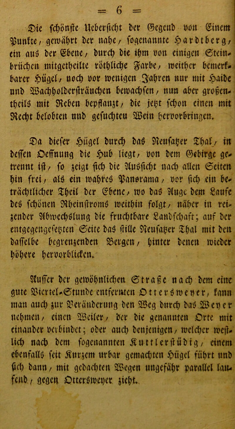 £)ie fd&on.fte Ueberftcht ber ©egcttb wn (gittern fünfte/ gewährt iw nahe/ ^genannte iparbtberg/ ein aus ber ©bene, burch bie ihm non einigen ©tein- briichen mitgetheilte töt^Uc^e garbe/ »eitler bemerf- barer £ügel/ noch nor wenigen fahren nur mit ipaite unb Bachholberflränchen bewarfen, nun aber großen- teils mit Sieben bepflanjt/ bic je£t fchon einen mit Siecht belobten nnb gefuchten ©ein heroorbringen. S)a biefer £ügel burch baS Sieufafcer $&öf_/ in helfen Oeffnung bie £ub liegt/ non bem ©ebirge ge- trennt ift / fo jeigt ftch bie AnSftcht nach allen ©eiten hin frei / als ein wahres Panorama, ocr ftch ein be- trächtlicher $&eil ber ©bene/ wo baS Auge bem Saufe beS fchonen StheinftromS weithin folgt/ näher in rei- jenber Abwechslung bie frud;tbare Sanbfchaft; auf ber entgegengefebten ©eite baS fülle STeufaher Xhal mit bett baffelbe begrettjenben bergen/ firner betten wiebcr höhere heryorbltcfctt* Auffer ber gewöhnlichen ©traße nach bem eine gute äMcrtel-©tunbe entfernten C11 e r s w e n e r, fattn man and; jur 55?cränberung ben SJBeg bttreh baS 2ß3 e t) e r nehmen/ einen heiler/ ber bie genannten Orte mit einanber oetbinbet; ober auch benjentgen/ weldter weid- lich nach bem fogenannten Rüttleridübig/ einem ebenfalls feit Äurjem urbar gemachten ipiigel führt unb fid) bann, mit gebachten ©egen ungefähr parallel lau- fciib / gegen DtterSmepet jieht.