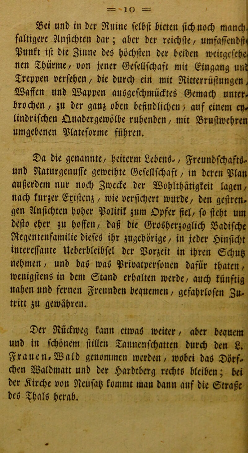 25ei unb in ber SHtiine fetbjl bieten fichnoch manch* faltigere 2lnftchten bar; aber bet reifte/ umfaffenbfli $unft ijt bte Sinne beö böcOflett t>er Seiten n?€irgefebe nen Stürme, m jener ©efeüfchaft mit Eingang uni kreppen oerfehen, bie butcb ein mit ftitterrütlungen , Waffen unb Wappen auegefc&mücfteö ©emach unter- brochen/ $u ber ganz oben beftnblichen, auf einem cp- linbrifchen Otuabergemölbe ruhenbett, mit 23rufiwehren umgebenen $tateforme führen. 0a bie genannte/ heiterm gebend, greunbfchafttf- unb «Raturgenuffe geweihte ©efeUfchaft, in beten $tan aufjerbem nur noch S^ecfe ber afBoptthätigfeit tagen/ nach furjer ©gifbens / wie oerftchert mürbe/ ben gejiren- gen Slnftchten hoher $otitif jurn Opfer ftet/ fo ficht um befio eher zu hoffen, bafj bie ©roöherzogtich SSabifche Sftegentenfamitie biefetf ihr zugehörige/ in jeber £inftcht intereffante Ueberbteibfel ber 23orjeit in ihren (Schuh nehmen/ unb baö waö ^rioatperfotten bafür traten/ menigjientf in bem 6tanb erhärten merbe/ auch fünftig nahen unb fernen $reunben bequemen, gefahrtofen Su- tritt zu gewähren. 0er Slücfweg fann etwas weiter, aber bequem unb in fchönem üiüen Satmenfchatten burch ben g. $rauen*2Balb genommen werben, wobet baö 0örf- chen Satbmatt unb ber £arbtberg rechte bteiben; bei ber Kirche pon SReufap foutmt man bann auf bie 6trajjc bee ^hate herab.