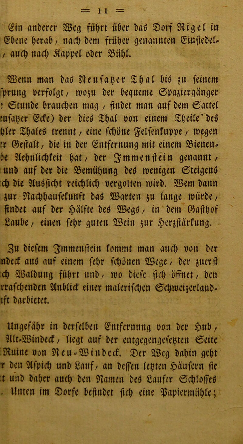 Ein anPerer Bcg füprt iiPer Paö 2)orf 9ti 9 e l in Ebene peraf», nacp Pcm früher Genannten EinfiePel* / auep nadj kappet ober 23tipl. 1©enn man Paö 9?eufaper £pal Piö ju feinem prung perfolgt/ woju Per bequeme 6pasiergönger : 6tunPe brauepen mag , ftnPet man auf Pem 6attel mfaper Etfe) Per Pieö $pal pou einem Speile'Peö Wer Spaleö trennt / eine fepone ^elfenfnppe / wegen ix ©etfalt, Pie in Per Entfernung mit einem dienen- k 9lepnlicpfeit ^at/ Per Srowentfein genannt/ unP auf Per Pie 23emüpung Petf wenigen 6teigen$ cp Pie 5tuöftcf>t reicplicp pergotten wirP. Bern Pamt jur 9tacppaufefunft Paö harten ju lange würPe/ ftnPet auf Per Hälfte Pe$ Begu/ in Pem ©aftpof Saube / einen fepr guten Bein jur £er$jiärfung. 3u Piefem ^mmenfiein fommt man aucf> pou Per nPecf aus auf einem fepr fepönen Bege / Per juerfl cp BalPung füprt unP / wp Piefe ftep - öffnet, Pen rrafcpenPett 2lnblid einer malerifcpen Öc^wcijerlanP- ift Parbietet. Ungefähr in Perfelben Entfernung pon Per £ub/ 9Ut»BinPe<f, liegt auf Per entgegengefepten (Seite 9tuine Pon 9teu*BinPe<f. £)er Beg Papin gept r Pen 9lfpicp unP Sauf/ an Peffen lepten Käufern fte :t unP Paper auep Pen tarnen Peö Säufer (Scploffeö . Unten im JDorfe beftnPct fiep eine $apiermtip(e;