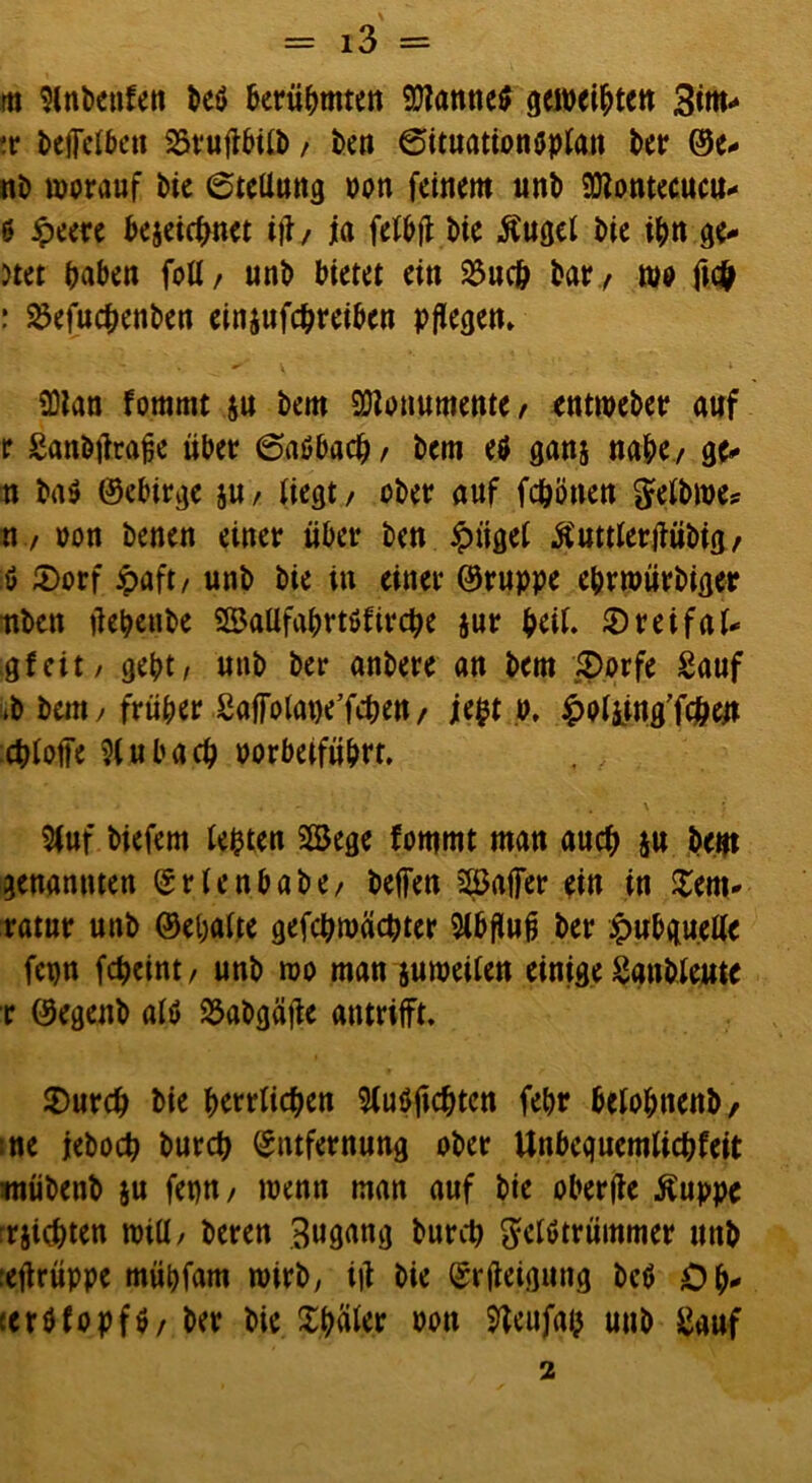 m 9Cnt>cufen beö berühmten 9)?anne$ geweihten Bim* tr btffelbeu SSrufibifb / ben 6ituationöplan t>ctr ©e* nb worauf bie 6teliung oon feinem unb 93?ontecucu^ 6 jpeere bejeiebnet itf/ ja felbft bie $ugel bie ijw ge- ltet haben foü/ unb bietet ein 23uc& bary wo fu# : Söefucbenben einjufebreiben pflegen» ü)lan fommt $u bem Monumente/ entweber auf r £anbtfrafie über 6aöbacb , bem etf ganj nabe/ ge* n ba$ ©ebirge ju , liegt, ober auf febonen gelbwe? n / oon benen einer über ben £ügel Ä'uttlertfübig, ö £>orf ipaft, unb bie in einer ©ruppe eprwürbiger itben üebenbe SSaUfabrtöfircbe $ur peil. £>reifal* gfeit/ gebt, unb ber anbere an bem £>orfe Sauf ib bem, früher Safiolabe’fcben, jept o, holiing'fcben cbloffe ?(ubacb oorbeifübrt. 5(uf biefem tepten 2Sege fommt man auch ju bem genannten Ertenbabe, beffen 3öaffer ein in £em* ratur unb ©epalte gefcbwäcpter Sibfluf} ber £ubqu.elle fcpn febeint, unb wo man juweilen einige Sanbleute r ©egenb alö ^abgäfte antrifft, $)urcb bie herrlichen 9(u$ftcbtcn febr belobnenb/ me jeboeb bureb Entfernung ober Unbeguemticbfeit tnübenb ju fepn, wenn man auf bie oberfle Äuppe siebten will, bereu Zugang bureb $etötrümmer unb :eftrüppe mübfam wirb, i|i bie Erfteiguug bc$ Op* terbfopfö, ber bie Später oon fteufgp uub £auf 2