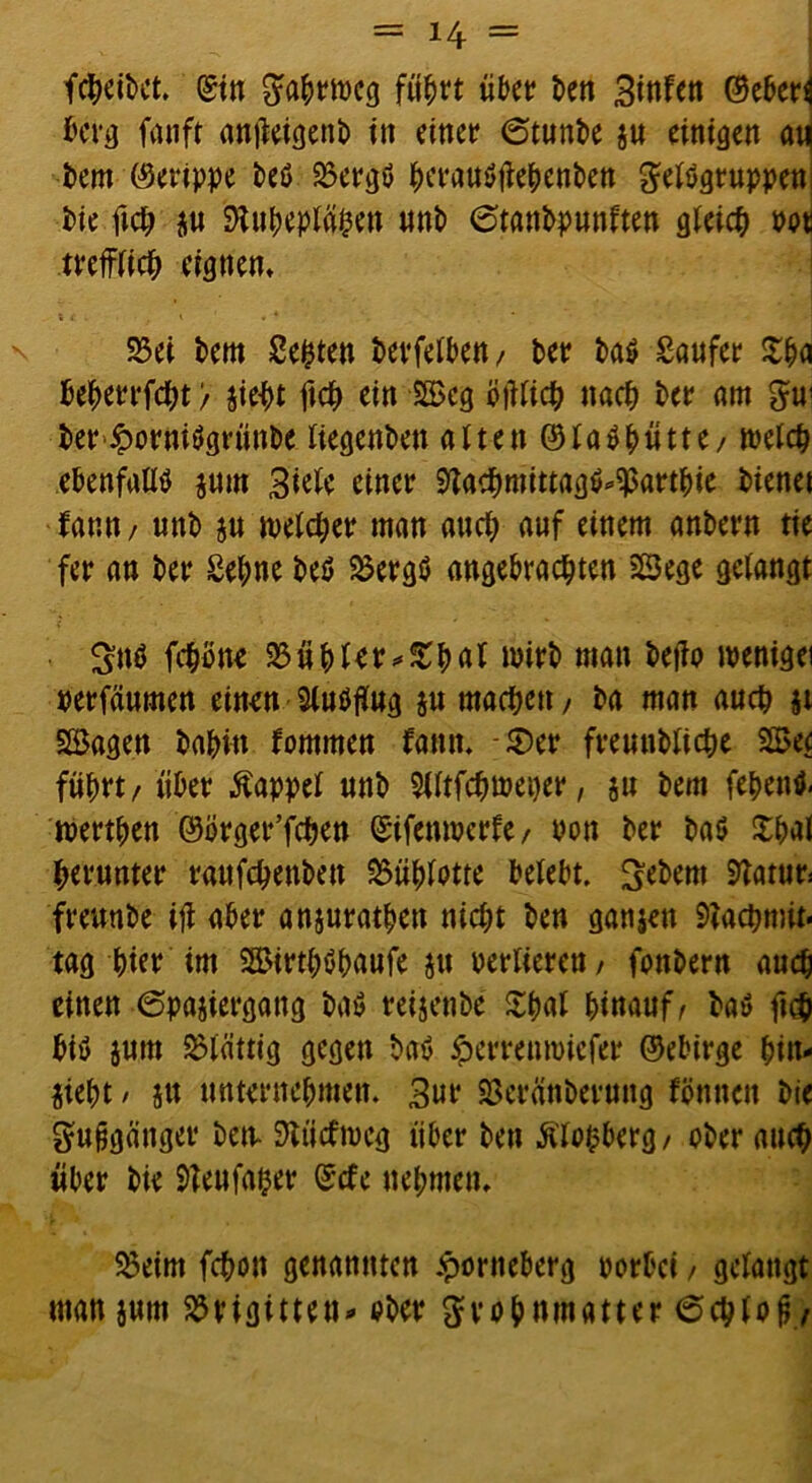 fcheibet. ©in Wrmcg führt übet £>ett Binfen ©eber^ berg fauft anjMgenb in einet? 6tunbe $u einigen anj bern (Gerippe beö 23ergö herauötfehenben gelögruppeni bie ftch ju Nuheplähen unb 0tanbpunften gleich m trefflich eignen* 23ei bem Seiten betreiben / bet? ba$ Saufet £ha bebetrfdht > jieht ftch ein 2£eg biftich nach bet? am gu1 ber£ornitfgrünbc liegenbett alten©laShütte/ welch ebenfalls $um Biele einet? Nachmittag$4$artbie bienet fann/ unb $u meldet? man and; auf einem anbern tie fet? an bet Sehne beö 2$ergö angebrachten SSege gelangt ^ttö fchone 2$ühler*£hnl wirb man beffo wenigei perfäumen einen Sluöffug $u machen, ba man auch $t Söagen bahin fommen fantt. -©er freuubliche 22>e< führt / über Pappel unb 3tftfchwei)er, ju bem fepentf. toerthen ©örget’fchen ©ifcnwerfe / mm ber baö £hal herunter raufchettben &ühlotte belebt. Gebern 5Taturs freunbe iff aber anjurathen nicht ben ganzen Nachmit- tag hier im SSirthöhaüfe $u verlieren / fonbern auch einen 6pajiergattg baö reijenbe ^h«l hinauf/ baö ftch biö jum Plattig gegen baö iperreumiefer ©ebirge bin- jieht / ju unternehmen. Bur Neränbetung fönncn bie gufjgänget ben- Nttcfmeg über ben Älofcberg/ ober auch über bie Neufafter ©cfe nehmen* 5Seim fchon genannten £orneberg oorbei / gelangt man jutn Brigitten- ober grohnmatter (Schloß/