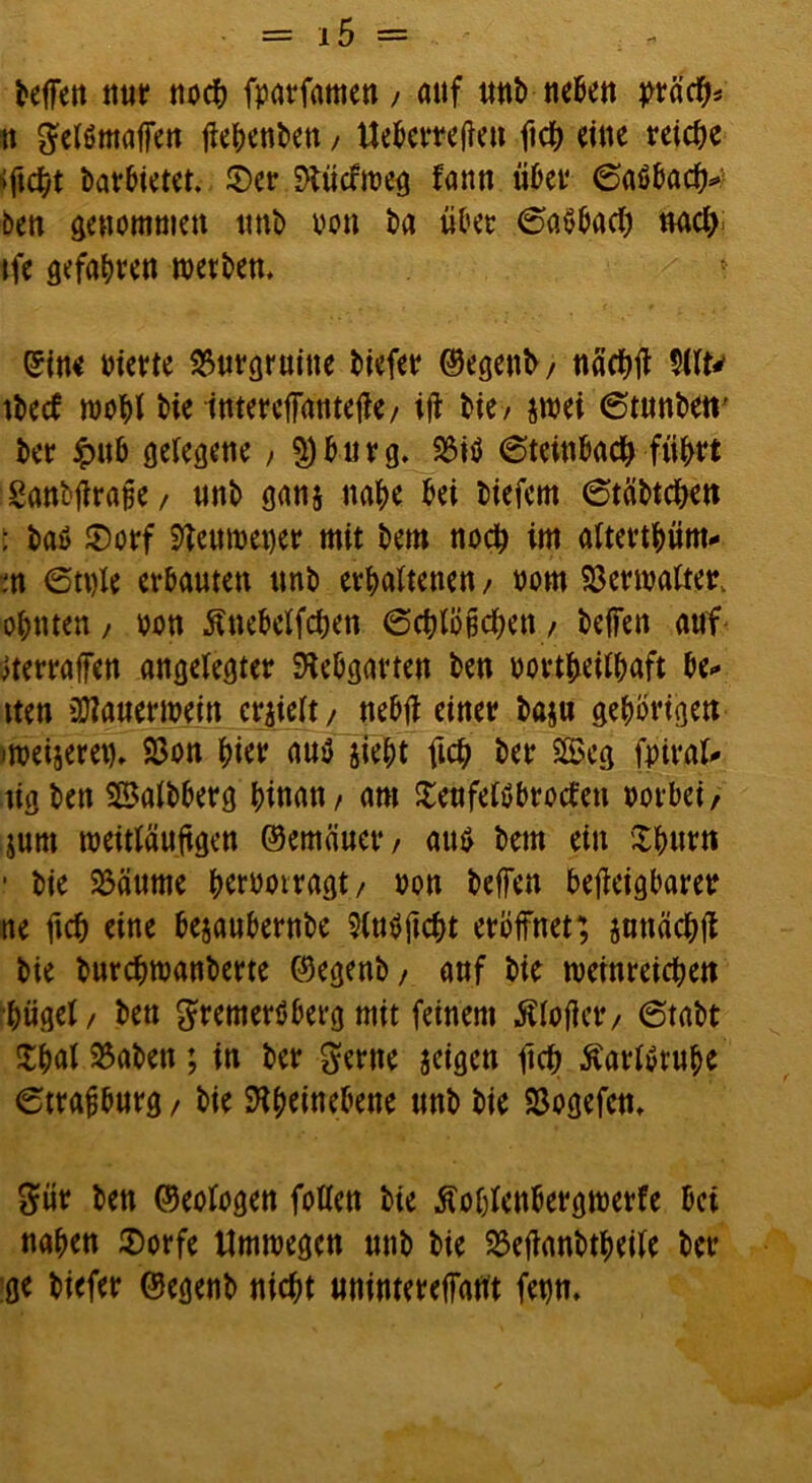 Neffen nur noch fvarfamen, auf unb neben präcb* tt gefömaffen fiefienben, Ueberrefieu fich eine reiche *ficbt barbietet. ©er S>lücfmeg fann über 6aöba ben genommen tmb von ba übet ©aSbacb »acl> tfe gefaxten werben, * eine vierte Burgruine biefer ©egenh/ näcbff 9Ut' tbeef wohl bie ttttercffantef?c/ ifi bie/ jwei 6tunben' ber <pub gelegene / 5)bürg. 23iö 6teinbacb führt Sanbfirafje/ unb ganj nabe bei tiefem 6täbtcben : baö ©orf Steuweuer mit bem noch im alterthüm.* m 6tt)le erbauten unb erhaltenen / vom Verwalter, ohnten, von Änebelfcben 6cblö§cben / beffen auf ^erraffen angelegter SKebgarten ben vorteilhaft be* tten 2)?auertvein erhielt/ nebff einer baju gehörigen »weiseren. SSon hier au$ sieht fich ber 2Beg fpiral* ügben SBalbberg hinan / am ©eufelöbrocten vorbei/ $um weitläufigen ©emäuct/ att$ bem ein Xhurn ■ bie 23äume hervotragt/ von beffen befieigbarer ne fich eine bejaubernbe $ln$ficbt eröffnet; jnttächfi bie burebwanberte ©egenb/ auf bie weinreichen bügel/ ben gremerSberg mit feinem Älofictv 6tabt £hal 23aben; in ber gerne jeigen fich Äarlvruhe 6trafjburg / bie SHheinebene unb bie SSogefen, gür bett ©eologen follen bte ßolffenbergwerfe bei nahen ©orfe Umwegen unb bie 23efianbthei(e ber ge biefer ©egenb nicht unintereffant fetjn.