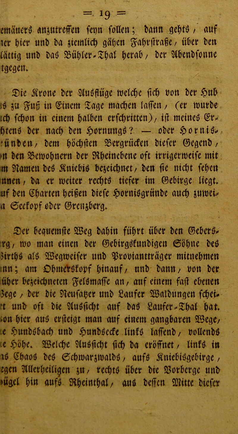 emäuerS anjutreffen ferm fallen; bann gehtS / auf ter ^icr unt> ba jiemlich geilen gahrßraße / «Oer ben lätttg tittb baS SSühler*£haf herab/ ber 5lbenbfanne tgegen. Sie Grotte bet* $luSßüge n>etc^e ftcb non bet £ub jS ja $uß in Einern Sage machen laßen, (er würbe tch fahon in einem ^atden erfchritten)/ iß meines (Sr* htenS ber nach ben ipornrntgS? — ober £orniS* ■ünbe«/ bem höchßen 23ergrücfen biefer ©egenb, m ben 25ewobnetn ber SKhetnebene oft irrigerweife mit m tarnen beS ßniebis bezeichnet/ ben fte nicht fehen nnen/ ba er weiter rechts tiefer im (Gebirge liegt, uf ben garten heißen biefe iporniSgrünbe anch juwei* n 6eefopf eher ©renjberg. Set bequemße 2Beg bahin flirrt über ben ©eberS* rg, wo man einen ber ©ebirgSfunbtgen 6bb«e beS )irthS als Segweifer «nb ^rooiantträger mitnehmen mn; am OhmeVSfopf htttawf / «nb ban«/ twn ber über bezeichnten gelSmaße an, anf einem faß ebenen 3ege, ber bie 9Teufaher «nb Säufer Salbungen fahet* et «nb oft bie SluSßcht anf bas Saufet *£hal hat m hier a«S erßeigt man auf einem gangbaren SBege/ e fcunbSbach «nb ipunbSecfe linfS laffenb/ boUenbS e £öhe. Welche 9l«Sftcht ßch ba eröffnet, tinfS in iS (ShaoS beS 6chwarjwalbS, anfs ßniebiSgebirge, egen Allerheiligen j«, rechts über bie SSorberge «nb »ügel hi» aufs Sßheinthal/ aus helfen QSitte biefer