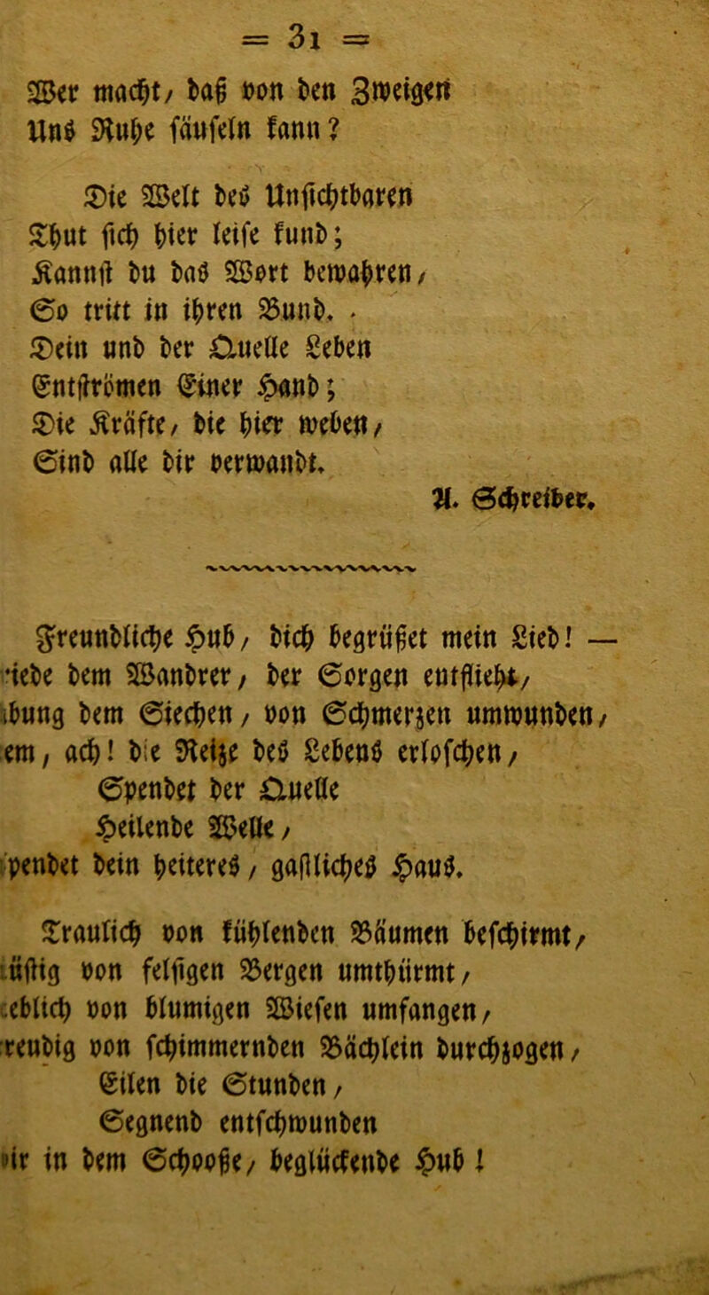 ©er macht/ bafi non ben Un$ SKufx fäufeln fann ? ' \ V - • ’ V- $ie ©eit beö Unftcbtbaren £but ftrf) hier leife funb; Äamttf bu ba$ ©ort bewahren / <5o tritt in ihren 23unb. . 2)eitt unb ber £ltieüe geben entkörnen einer £anb; 2>ie Kräfte/ bie t)kr rnebeu/ <5inb alle bir nertnaubt* 8. Schreiber. greunblicbe £ub / bich begrübet mein Sieb! •iebe bem ©anbrer, ber 6orgen entflieht/ ibung bem 6iecben/ non (Scbmeriett umtnunben/ ern, ach! bie SKetje beö gebend erlogen / <j5penbet ber Quelle ipeilenbe ©eile/ penbet bein heiteres, gafUidjeö £au$. fraulich non fühlenbcn Räumen befchirmt/ üftig non feljlgen bergen umtbtirmt/ ;eblich non blumigen ©iefen umfangen/ reubig non febimmernben SSäcblein burebjogen / eilen bie 6tunben/ 6egnenb entfebtnunben »ir in bem 6cboofje/ beglütfenbe £ub l