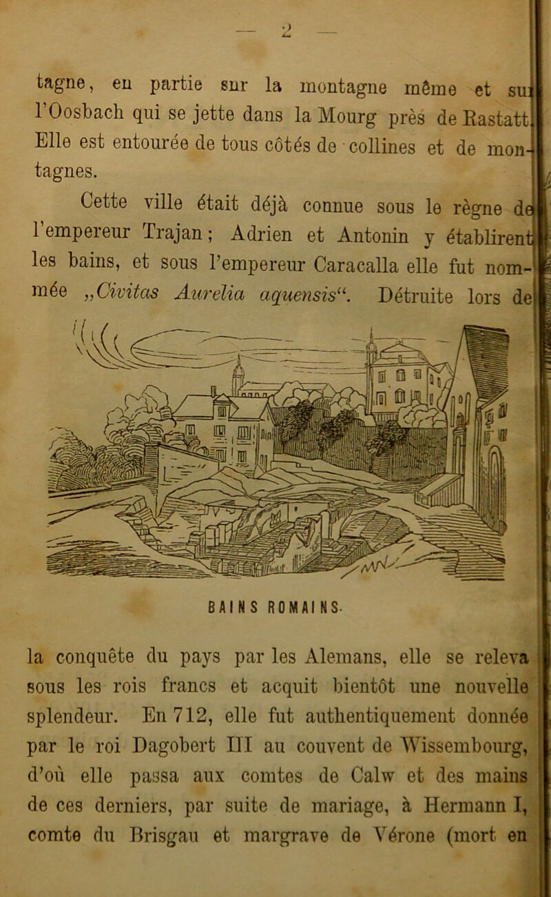 tagne, en partie snr la montagne môme et su: l’Oosbach qui se jette dans la Mourg près de Eastatt Elle est entourée de tous côtés de collines et de mon- tagnes. Cette ville était déjà connue sous le règne d l’empereur Trajan ; Adrien et Antonin y établiren les bains, et sous l’empereur Caracalla elle fut nom- mée „Civitas Aurélia aquensis“. Détruite lors de BAINS ROMAINS. la conquête du pays par les Alemans, elle se releva sous les rois francs et acquit bientôt une nouvelle splendeur. En 712, elle fut authentiquement donnée par le roi Dagobert III au couvent de Wissembourg, d’où elle passa aux comtes de Calw et des mains de ces derniers, par suite de mariage, à Hermann I, comte du Brisgau et margrave de Vérone (mort en