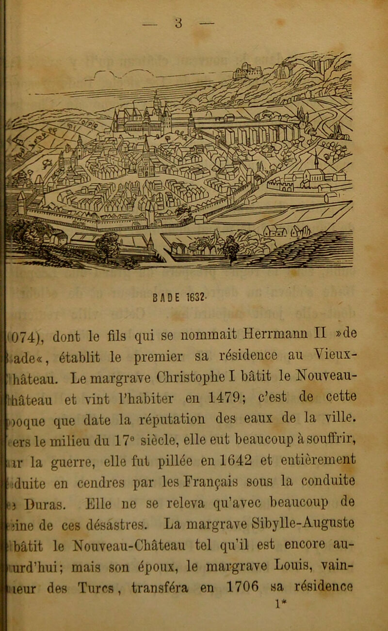 BADE 1632- 074), dont le fils qui se nommait Herrmann II »de l ade«, établit le premier sa résidence au Yieux- ' hâteau. Le margrave Christophe I bâtit le Nouveau- hâteau et vint l’habiter en 1479; c’est de cette »oque que date la réputation des eaux de la ville, -ers le milieu du 17e siècle, elle eut beaucoup à souffrir, ir la guerre, elle fut pillée en 1642 et entièrement S :duite en cendres par les Français sous la conduite L Duras. Elle ne se releva qu’avec beaucoup de •une de ces désastres. La margrave Sibylle-Auguste bâtit le Nouveau-Château tel qu’il est encore au- urd’hui; mais son époux, le margrave Louis, vain- iieur des Turcs, transféra en 1706 sa résidence 1*