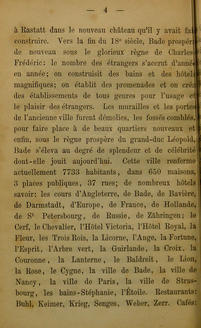 à Eastatt dans le nouveau château qu’il y avait fa construire. Vers la fin du 18e siècle, Bade prospéri de nouveau sous le glorieux règne de Charles Frédéric: le nombre des étrangers s’accrut d’anné< en année; on construisit des bains et des hôtel magnifiques; on établit des promenades et on cré des établissements de tous genres pour l’usage e le plaisir des étrangers. Les murailles et les portetj! de l’ancienne ville furent démolies, les fossés comblés, pour faire place à de beaux quartiers nouveaux et enfin, sous le règne prospère du grand-duc Léopold, Bade s’éleva au degré de splendeur et de célébritéj dont-elle jouit aujourd’hui. Cette ville renferme actuellement 7733 habitants, dans 650 maisons, 3 places publiques, 37 rues; de nombreux hôtels! savoir: les cours d’Angleterre, de Bade, de Bavière, de Darmstadt, d’Europe, de France, de Hollande, de S1 Petersbourg, de Kussie, de Zâhringen; le Cerf, le Chevalier, l’Hôtel Victoria, l’Hôtel Eoyal, la Fleur, les Trois Eois, la Licorne, l’Ange, la Fortune, l’Esprit, l’Arbre vert, la Guirlande, la Croix, la Couronne, la Lanterne, le Baldreit, le Lion, la Eose, le Cygne, la ville de Bade, la ville de j Nancy, la ville de Paris, la ville de Stras- bourg, les bains-Stéphanie, l’Étoile. Eestaurants: Buhl, Keimer, Krieg, Senges, Weber, Zerr. Cafés: