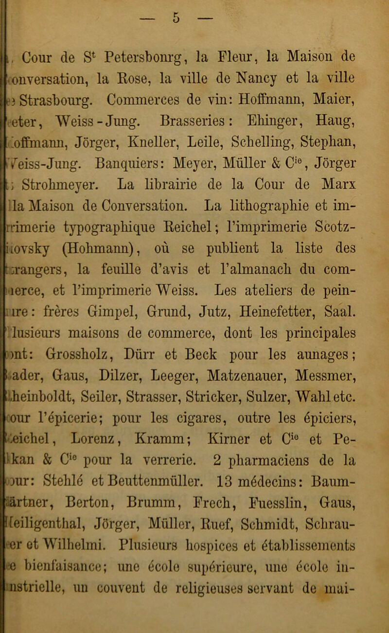 i Cour de S1 Petersbonrg, la Fleur, la Maison de Conversation, la Rose, la ville de Nancy et la ville neî Strasbourg. Commerces de vin: Hoffmann, Maier, leter, Weiss-Jung. Brasseries: Ehinger, Haug, Loffmann, Jôrger, Kneller, Leile, Scbelling, Stepban, flTeiss-Jung. Banquiers: Meyer, Muller & Ci0, Jôrger U Strobmeyer. La librairie de la Cour de Marx la Maison de Conversation. La lithographie et im- rrimerie typographique Reichel; l’imprimerie Scotz- iiovsky (Hohmann), où se publient la liste des torangers, la feuille d’avis et l’almanach du com- merce, et l’imprimerie Weiss. Les ateliers de pein- I ire: frères Gimpel, Grand, Jutz, Heinefetter, Saal. if lusieurs maisons de commerce, dont les principales ■ont: Grossholz, Dürr et Beck pour les aunages; [B ader, Gaus, Dilzer, Leeger, Matzenauer, Messmer, theinboldt, Seiler, Strasser, Stricker, Sulzer, Wahl etc. our l’épicerie; pour les cigares, outre les épiciers, heichel, Lorenz, Kramm; Kirner et Cie et Pe- ! kan & Ci0 pour la verrerie. 2 pharmaciens de la our: Stehlé et Beuttenmüller. 13 médecins: Baum- ûartner, Berton, Brumm, Frech, Fuesslin, Gaus, lleiligentiial, Jôrger, Müller, Ruef, Schmidt, Sclirau- •er et Wilhelmi. Plusieurs hospices et établissements •e bienfaisance; une école supérieure, une école in- nstrielle, un couvent de religieuses servant de mai-