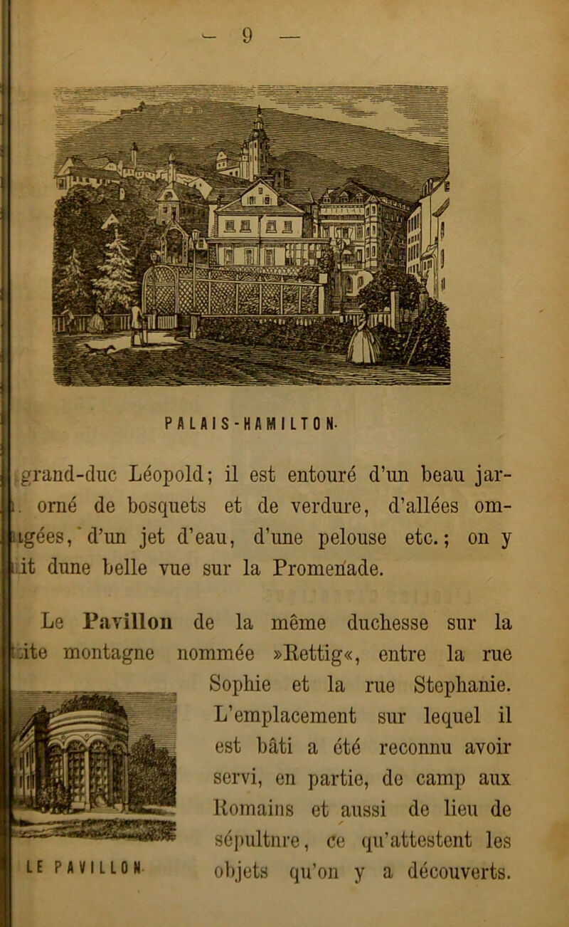 PALAIS-HAMILTON- grand-duc Léopold; il est entouré d’un beau jar- i. orné de bosquets et de verdure, d’allées om- ngées, d’un jet d’eau, d’une pelouse etc.; on y Lit dune belle vue sur la Promenade. Le Pavillon de la Lite montagne nommée même duchesse »Rcttig«, entre sur la la rue Sophie et la rue Stéphanie. L’emplacement sur lequel il est bâti a été reconnu avoir servi, en partie, de camp aux Romains et aussi de lieu de sépultnre, ce qu’attestent les objets qu’on y a découverts.