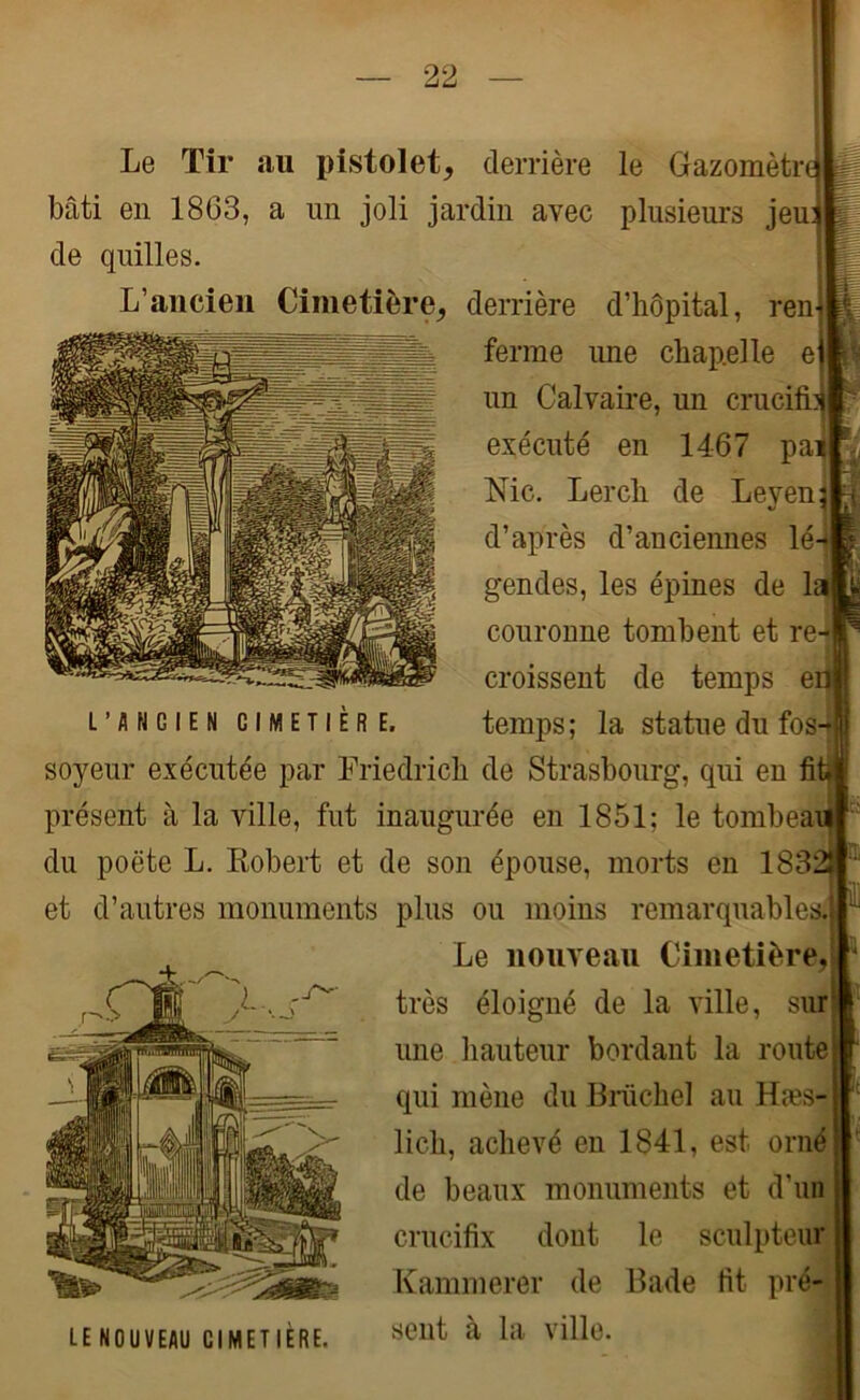 Le Tir au pistolet, derrière le Gazomètre bâti en 1863, a un joli jardin avec plusieurs jeu: de quilles. L’ancien Cimetière, derrière d’hôpital, ren ferme une chapelle ei un Calvaire, un cruel exécuté en 1467 pa Nie. Lerch de Leyen^ d’après d’anciennes lé- gendes, les épines de la couronne tombent et re croissent de temps e L’ancien cimetière. temps ; la statue du fos- soyeur exécutée par Friedrich de Strasbourg, qui en fit* présent à la ville, fut inaugurée en 1851; le tombeau I du poète L. Robert et de son épouse, morts en 1832J et d’autres monuments plus ou moins remarquables.] Le nouveau Cimetière, très éloigné de la ville, sur une hauteur bordant la route qui mène du Brüchel au Hæs- lich, achevé en 1841, est orné de beaux monuments et d’un crucifix dont le sculpteur Kammerer de Bade fit pré- sent à la ville. 4 LE NOUVEAU CIMETIERE.