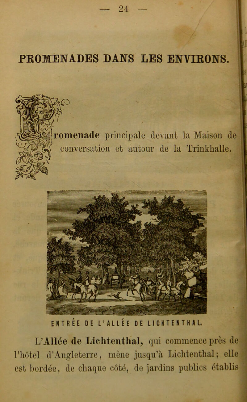 PROMENADES DANS LES ENVIRONS m jjromenade principale devant la Maison de conversation et autour de la Trinklialle. ENTREE DE L’ALLEE DE LI C H T E N T H A L. L’Allée de Lichtenthal, qui commence près de l’hôtel d’Angleterre, mène jusqu’à Lichtenthal; elle est bordée, de chaque côté, de jardins publics établis