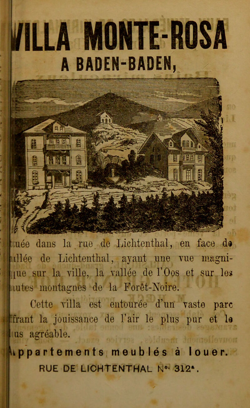 A BADEN-BADEN, I ;uée dans la rue de Lichtenthal, en face da [allée de Lichtenthal, ayant une vue magni- fie sur la ville, la vallée de l’Oos et sur los lûtes montagnes de la Forêt-Noire. Cette villa est entourée d’un vaste parc ifcunt la jouissance de l’air le plus pur et la ?| us agréable. (Appartements meublés à louer. RUE DE LICHTENTHAL N°- 312V
