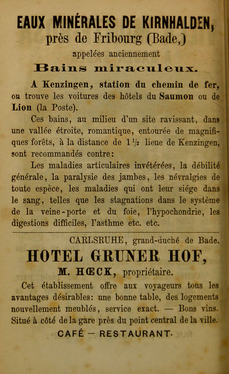 EAUX MINÉRALES DE KIRNHALDEN, près de Fribourg (Bade,) appelées anciennement Bains miraculeux. A Kenzingen, station du chemin de fer, on trouve les voitures des hôtels du Saumon ou de Lion (la Poste). Ces bains, au milieu d’un site ravissant, dans une vallée étroite, romantique, entourée de magnifi- ques forêts, à la distance de 1 ^2 lieue de Kenzingen, sont recommandés contre: Les maladies articulaires invétérées, la débilité générale, la paralysie des jambes, les névralgies de toute espèce, les maladies qui ont leur siège dans le sang, telles que les stagnations dans le système de la veine-porte et du foie, Phypochondrie, les digestions difficiles, l’asthme etc. etc. CARLSRUHE, grand-duché de Bade. HOTEL GRUNER HOF, M. H(ECK, propriétaire. j Cet établissement offre aux voyageurs tous les avantages désirables : une bonne table, des logements . nouvellement meublés, service exact. — Bons vins. Situé à côté de la gare près du point central de la ville. CAFÉ - RESTAURANT.