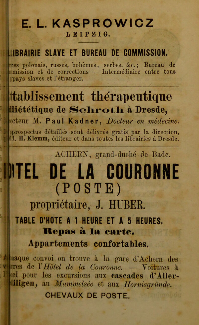 E. L. KASPROWICZ LEIPZie. IBRAIRIE SLAVE ET BUREAU DE COMMISSION. |-res polonais, russes, bohèmes, serbes, &c. ; Bureau de ;. mission et de corrections — Intermédiaire entre tous i pays slaves et l’étranger. I | Itablissement thérapeutique diététique de Sclxrotlr à Dresde, Ij 'cteur M. Paul Kadner, Docteur en médecine. 3 1 •prospectus détaillés sont délivrés gratis par la direction, !I. H. Klemm, éditeur et dans toutes les librairies à Dresde. ACHERN, grand-duché de Bade. IIITEL DE LA COURONNE (POSTE) propriétaire, J. HUBER. TABLE D'HOTE A 1 HEURE ET A 5 HEURES. Repas à la carte. Appartements confortables. i iaque convoi on trouve à la gare d’Achern des vjjrres de Y Hôtel de la Couronne. — Toitures à l!|el pour les excursions aux cascades d’Aller- | iiligen, au Mummelsée et aux Hornisgründe. CHEVAUX DE POSTE.