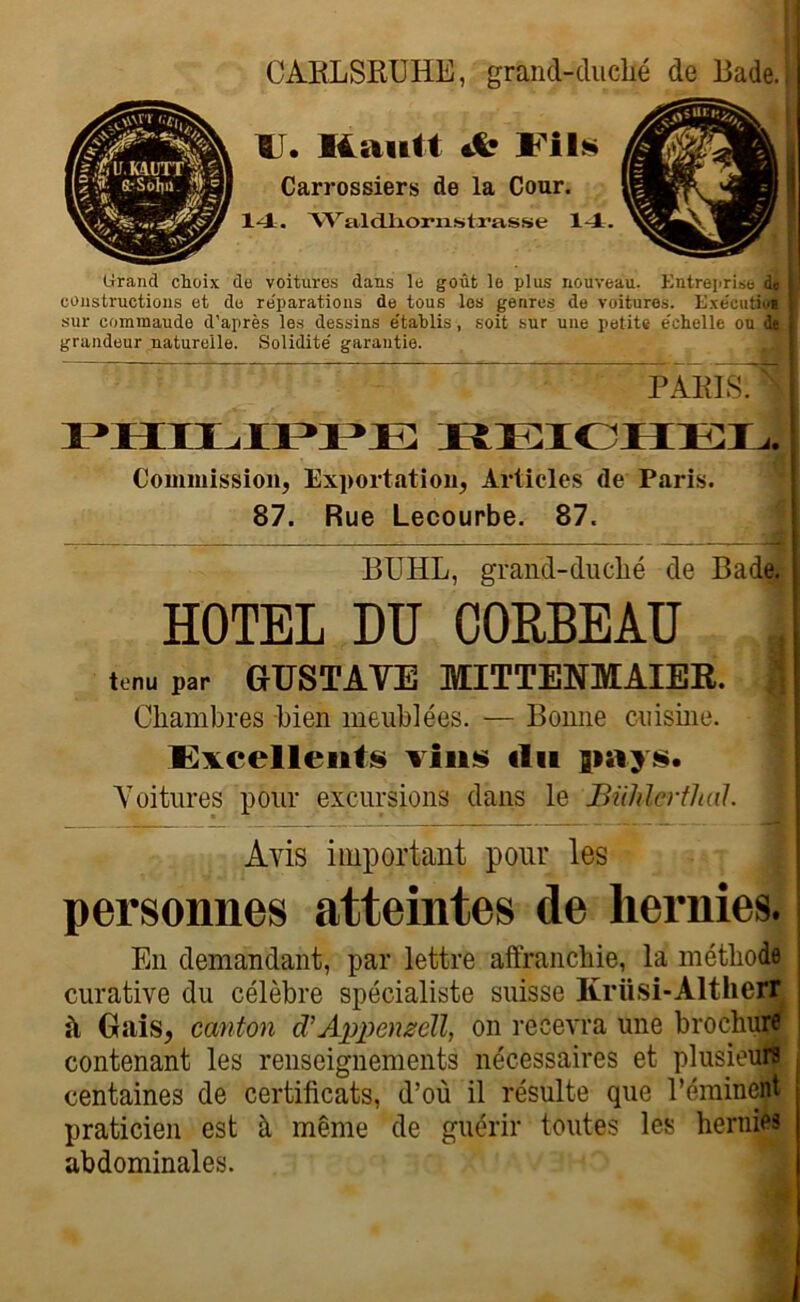 CARLSKUHE, grand-duché de Bade.! U. Ilautt Jb 111» Carrossiers de la Cour. 14. ‘VV’a.ldJfciorixstrasse 14. Grand choix de voitures dans le goût le plus nouveau. Entreprise di I coustructions et de re'parations de tous les genres de voitures. Exe'cutao» sur commaude d'après les dessins établis, soit sur une petite échelle ou grandeur naturelle. Solidité garantie. PARIS. PHILIPPE REICHEL. Commission, Exportation, Articles de Paris. 87. Rue Lecourbe. 87. BTJHL, grand-duclié de Bade. HOTEL DU CORBEAU tenu par GUSTAVE MITTENMAIER. | Chambres bien meublées. — Bonne cuisine. Excellents vins (lu jiays. Voitures pour excursions dans le Bühlerthal. Avis important pour les personnes atteintes de hernies. En demandant, par lettre affranchie, la méthode curative du célèbre spécialiste suisse Kriisi-Altherr à Gais, canton d’Appenzèll, on recevra une brochure contenant les renseignements nécessaires et plusieurs centaines de certificats, d’où il résulte que Déminent praticien est à même de guérir toutes les hernies abdominales.