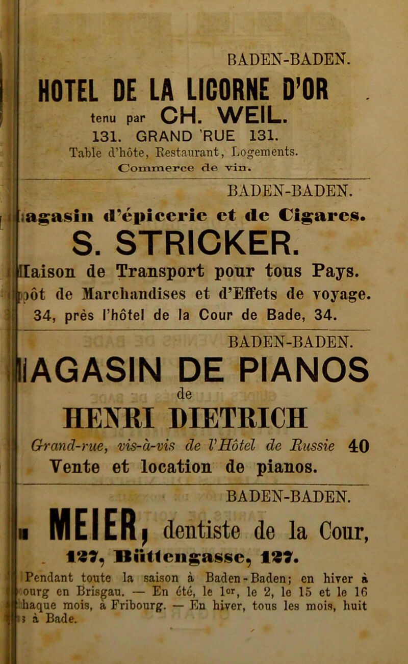 HOTEL DE LA LICORNE D’OR tenu par CH. WEIL. 131. GRAND RUE 131. Table cVhôte, Restaurant, Logements. Commerce de vin. -ADENBADEN i|;agasin d’cjiicerie et «le Cigares. S. STRICKER. i liaison de Transport pour tous Pays. ]hjôt de Marchandises et d’Effets de voyage. 34, près l’hôtel de la Cour de Bade, 34. IL BADEN-BADEN. MAGASIN DE PIANOS de HENRI DIETRICH Grand-rue, vis-à-vis de VHôtel de Russie 4:0 Vente et location de pianos. BADEN-BADEN. . MEIER, dentiste de la Cour, 127, llüttengasse, 127. Pendant toute la saison à Baden-Baden; en hiver à ourg en Brisgau. — En été, le l°r, le 2, le 15 et le 16 haque mois, a Fribourg. — En hiver, tous les mois, huit i à Bade.