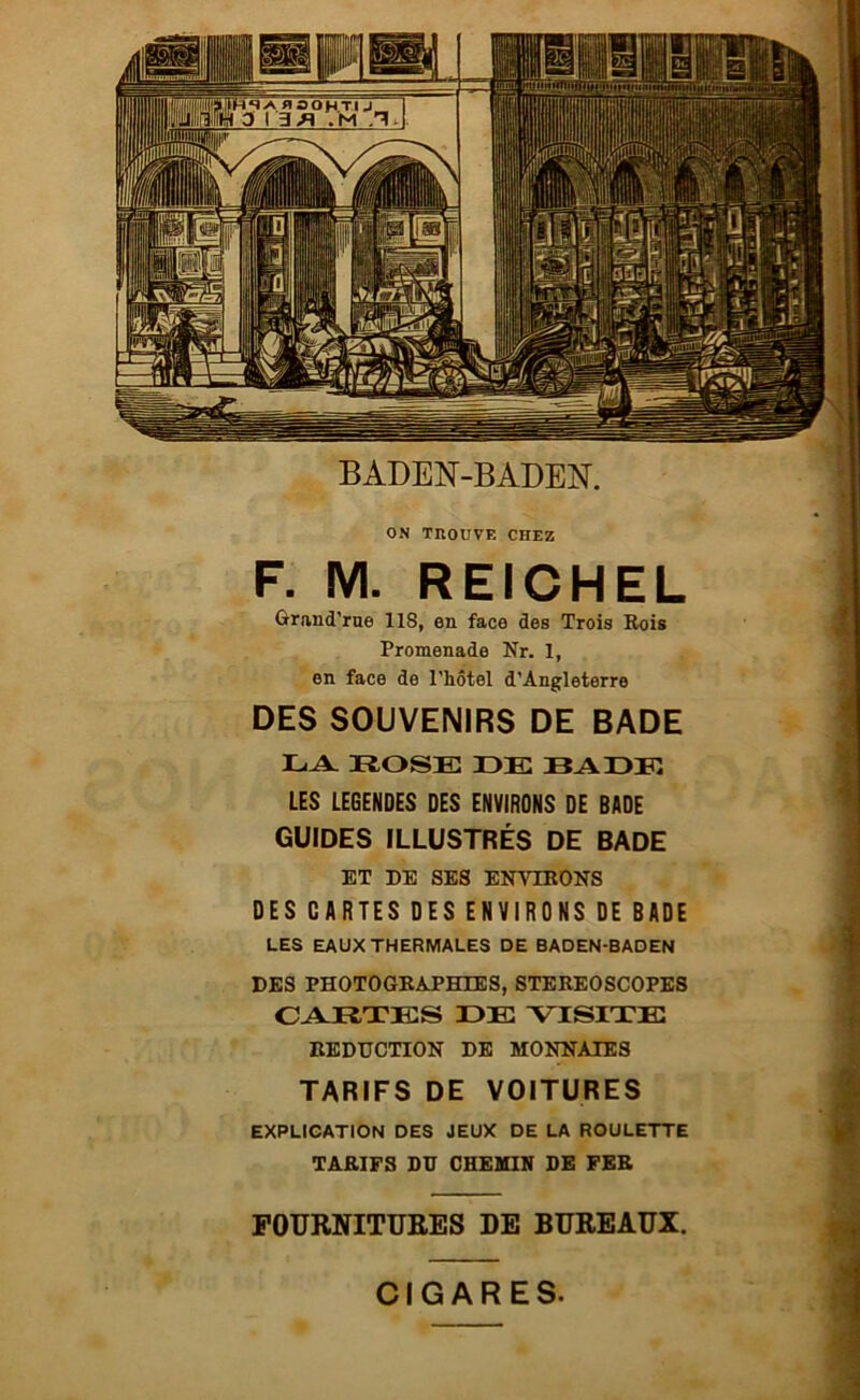 ON TROUVE CHEZ F. M. REICHEL Grand'rne 118, en face des Trois Rois Promenade Nr. 1, en face de l'hôtel d'Angleterre DES SOUVENIRS DE BADE LA ROSE DE RADE LES LEGENDES DES ENVIRONS DE BADE GUIDES ILLUSTRÉS DE BADE ET DE SES ENVIRONS DES CARTES DES ENVIRONS DE BADE LES EAUX THERMALES DE BADEN-BADEN DES PHOTOGRAPHIES, STEREOSCOPES CARTES DE VISITE REDUCTION DE MONNAIES TARIFS DE VOITURES EXPLICATION DES JEUX DE LA ROULETTE TARIFS DU CHEMIN DE FER FOURNITURES DE BUREAUX. CIGARES.