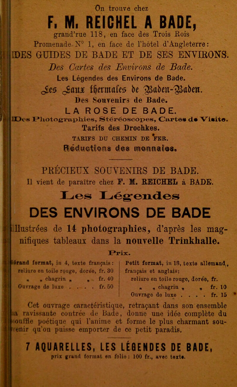 On trouve chez F. M. REIGHEL A BADE, grand’rue 118, en face des Trois Rois Promenade N° 1, en face de l’hôtel d’Angleterre: IDES GUIDES DE BADE ET DE SES ENVIKONS. Des Cartes des Environs de Bade. Les Légendes des Environs de Bade. Jîes oSait* ffjcrmafes be ^Sabeu-^abm. Des Souvenirs de Bade. LA ROSE DE BADE. lDcs Photographies, Stéréoscopes, Cartes ds Visite. Tarifs des Drochkes. TARIFS DU CHEMIN DE FER. PKÉCIEUX SOUVENIRS DE BADE. Il vient de paraître chez F. M. REICHEL à BADE. Les Légendes DES ENVIRONS DE BADE illustrées de 14 photographies, d’après les mag- nifiques tableaux dans la nouvelle Trinkhalle. Prix. Irand format, in 4, teste français : reliure en toile rouge, dore'e, fr. 30 » » chagrin „ „ fr. 40 Ouvrage de luxe . . . . fr. 50 Cet ouvrage caractéristique aa ravissante contrée de Bade, ouffle poétique qui l’anime et enir qu’on puisse emporter de Petit format, in 18, toxte allemand,, français et anglais: reliure en toilorougo, dore'e, fr. » „ chagrin „ „ fr. 10 Onvrage de luxe .... fr. 15 retraçant dans son ensemble donne une idée complète du forme le plus charmant sou- ce petit paradis. 7 AQUARELLES, LES LÉGENDES DE BADE, prix grand format en folio : 100 fr., avec texte.