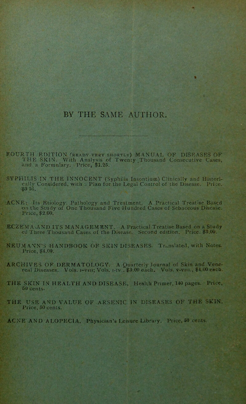 BY THE SAME AUTHOR. FOURTH EDITION (ready very shortly) MANUAL OF DISEASES OF THE SKIN. With Analysis of Twenty .Thousand Consecutive Cases, and a Formulary. Price, $1.25. SYPHILIS IN THE INNOCENT (Syphilis Inspntium) Clinically and Histori- cally Considered, with j Plan for the Legal Control of the Disease. Prije. $3 50. ACNE: Its Etiology. Pathology and Treatment. A Practical Treatise Based on the Study of One Thousand Five Hundred Cases of Sebaceous Disease. Price, $2.00. ECZEMA AND ITS MANAGEMENT. A Practical Treatise Based on a Study cf Three Thousand Cases of the Disease. Second edition. Price. $3.00. NEU.M ANN’S HANDBOOK OF SKIN DISEASES- Translated, with Notes. Price, $4.00. ARCHIVES. OF DERMATOLOGY. A Quarterly Journal of Skin and Vene- real Diseases. Vols. i-vni; Vols. i-iv,. $3,00 each. Vols. v-vni., $4.00 each. THE SKIN IN HEALTH AND DISEASE. Health Primer, 140 pages. Price, 60 cents- THE USE AND VALUE OF ARSENIC IN DISEASES OF THE SKIN. Price, 60 cents. ACNE AND AI.OPECIA, Physician’s Leisure Library. Price, 50 cents.