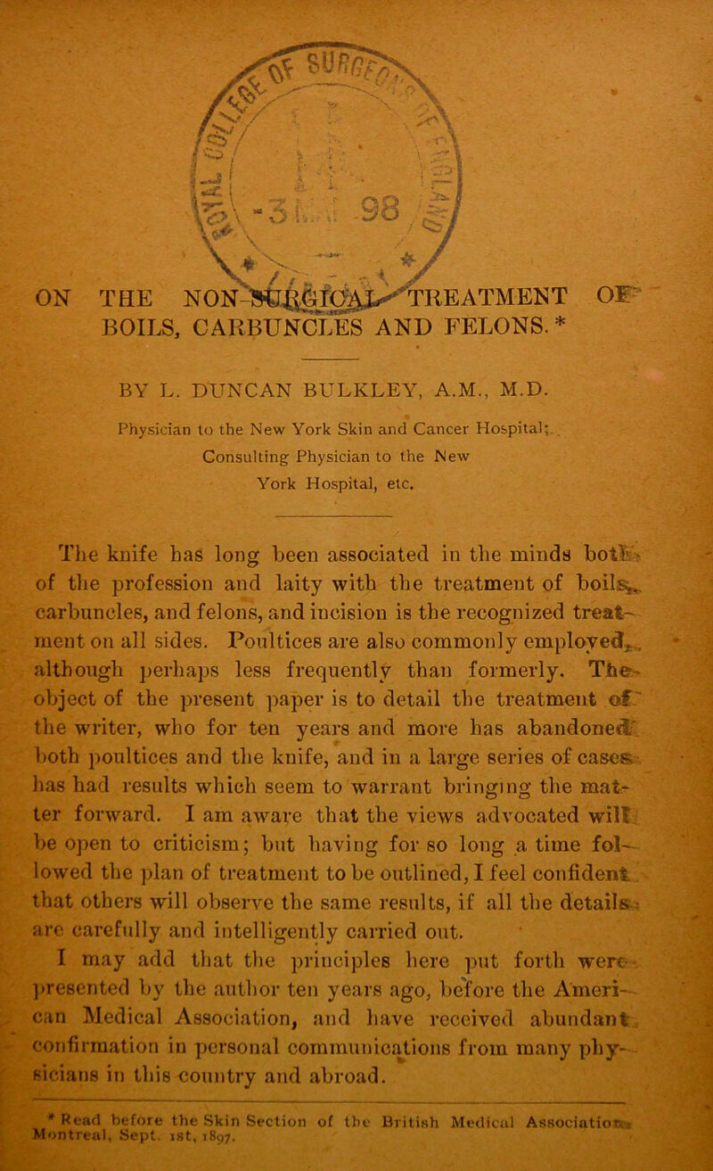 ON BOILS, CARBUNCLES AND FELONS. BY L. DUNCAN BULKLEY, A.M., M.D. Physician to the New York Skin and Cancer Hospital;., Consulting Physician to the New York Hospital, etc. The kuife has long been associated in the minds bot$i% of the profession and laity with the treatment of boils^ carbuncles, and felons, and incision is the recognized treat- ment on all sides. Poultices are also commonly employed,,.,, although perhaps less frequently than formerly. The-* object of the present paper is to detail the treatment of.' the writer, who for ten years and more has abandoned' both poultices and the knife, and in a large series of cases.-, has had results which seem to warrant bringing the mat;^ ter forward. I am aware that the views advocated will.? be open to criticism; but having for so long a time fol- lowed the plan of treatment to be outlined, I feel confident ..-, that others will observe the same results, if all the details? are carefully and intelligently carried out. I may add that the principles here put forth were-’ ]»resented by the author ten years ago, before the Ameri- can Medical Association, and have received abundanti confirmation in personal communications from many phy- sicians in this country and abroad. ^ * Read before the Skin Section of the British Medical Associatiott» , Montreal, Sept, ist, 1897.