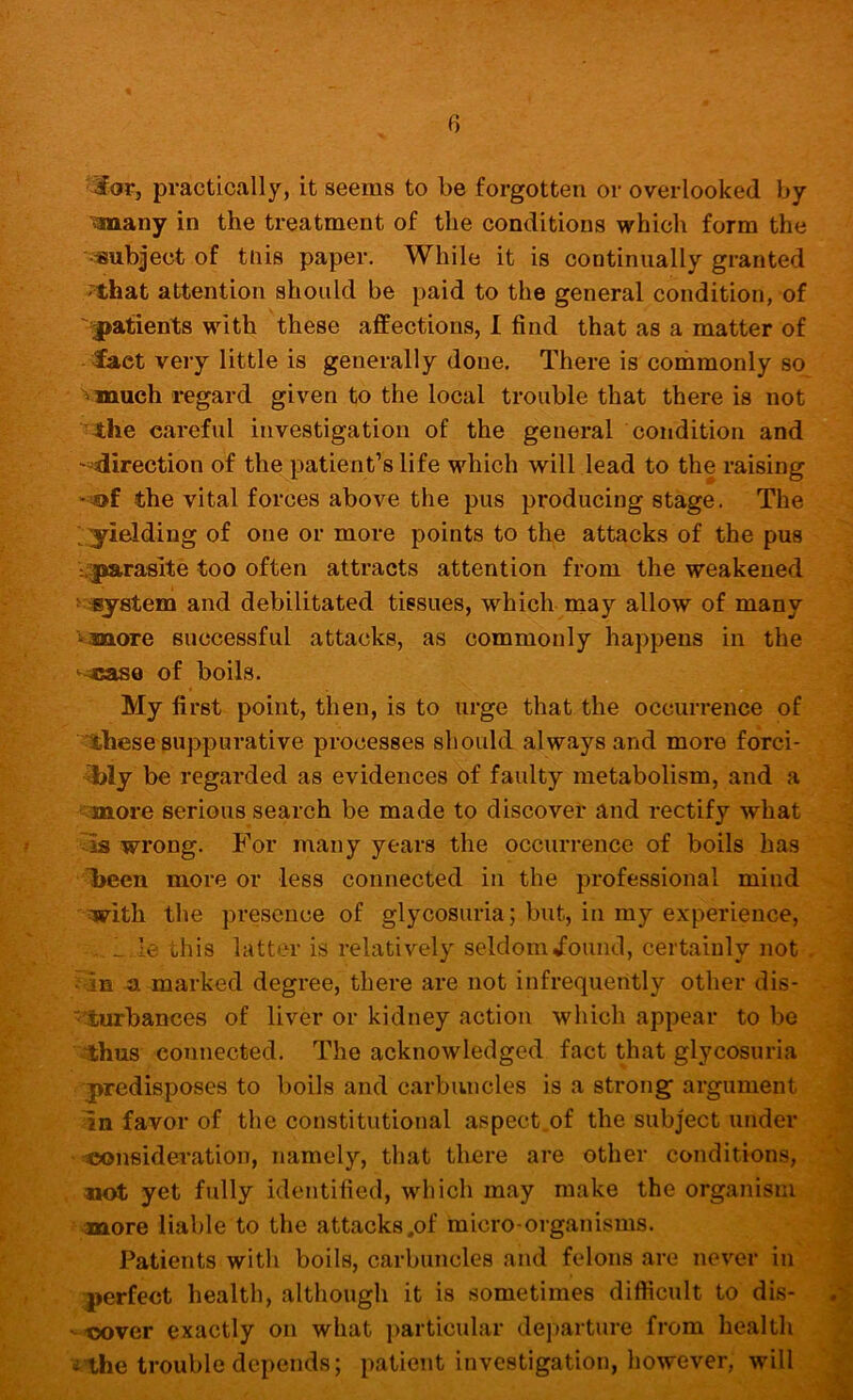 0 •3or, practically, it seems to be forgotten or overlooked by ^any in the treatment of the conditions which form the •subject of tnis paper. While it is continually granted '^hat attention should be paid to the general condition, of '■■patients with these affections, 1 find that as a matter of fact very little is generally done. There is commonly so vmuch regard given to the local trouble that there is not ■the careful investigation of the general condition and ''•direction of the patient’s life M^hich will lead to the raising the vital forces above the pus producing stage. The ■^yielding of one or more points to the attacks of the pus ^parasite too often attracts attention from the weakened ^system and debilitated tissues, which naay allow of many vmore successful attacks, as commonly happens in the >^^cas0 of boils. < My first point, then, is to urge that the occurrence of • ^hese suppurative processes should always and more forci-  ibly be regarded as evidences of faulty metabolism, and a ■•laiore serious search be made to discover and rectify what wrong. For many years the occurrence of boils has , J l>een more or less connected in the professional mind with the presence of glycosuria; but, in my experience, i . _ le this latter is relatively seldom^ound, certainly not . a marked degree, there are not infrequently other dis- - ^ ■'turbances of liver or kidney action which appear to be ^ ■-thus connected. The acknowledged fact that glycosuria •predisposes to boils and carbuncles is a strong argument favor of the constitutional aspect of the subject under ■ ^nsideration, namely, that there are other conditions, wot yet fully identified, which may make the organism ^ more liable to the attacks .of micro-organisms. Patients with boils, carbuncles and felons are never in perfect health, although it is sometimes difficult to dis- -tx)ver exactly on what particular departure from health ^the trouble depends; patient investigation, however, will