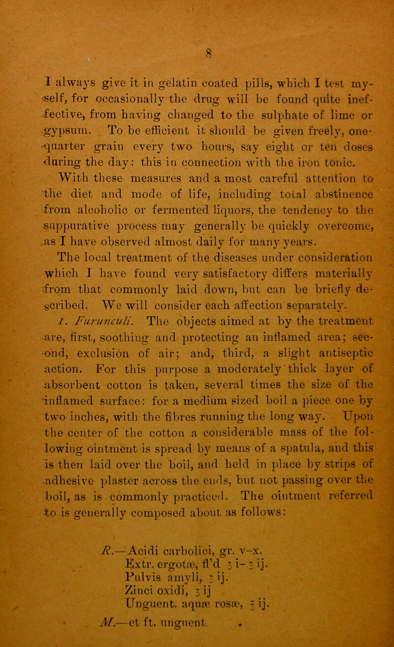 I always give it in gelatin coated pills, which I test my- self, for occasionally the drug wdll be found quite inef- fective, from having changed to the sulphate of lime or •gypsum. To be efficient it should be given freely, one- Kjuarter grain every two hours, say eight oy ten doses during the day: this in connection with the iron tonic. With these measures and a most careful attention to the diet and mode of life, including total abstinence from alcoholic or fermented liquors, the tendency to the suppurative process may generally be quickly overcome, as I have observed almost daily for many years. The local treatment of the diseases under consideration which I have found very satisfactory differs materially from that commonly laid down, but can be briefly de- scribed. We will consider each affection separately. I. Furunculi. The objects aimed at by the treatment are, first, soothing and protecting an inflamed area; sec- ond, exclusion of air; and, third, a slight antiseptic action. For this purpose a moderately thick layer of absorbent cotton is taken, several times the size of the •inflamed surface: for a medium sized boil a piece one by two inches, with the fibres running the long way. Upon the center of the cotton a considerable mass of the fol- lowing ointment is spread by means of a spatula, and this is then laid over the boil, and held in place by strips of adhesive plaster across the ends, but not passing over the boil, as is commonly practiced. The ointment referred -to is generally composed about as follows: R.—Acidi carbolici, gr. v-x. Extr. ergota3, fl’d 3 i- 3 ij. Pulvis amyli, sij. Zinci oxidi, 3 ij Unguent, aqua? rosa?, 5 ij. M.—et ft. unofuent.