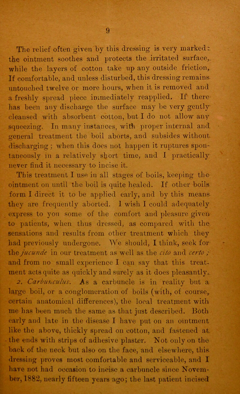 The relief often given by this dressing is very marked-, the ointment soothes and protects the irritated surface,, while the layers of cotton take up any outside friction,. If comfortable, and unless disturbed, this dressing remains- untouched twelve or more hours, when it is removed and a freshly spread piece immediately reapplied. If there has been any discharge the surface may be very gently- cleansed -with absorbent cotton, but I do not allow any squeezing. In many instances, with proper internal and. general treatment the boil aborts, and subsides without, discharging; when this does not happen it ruptures spon- taneously in a relatively sljort time, and I practically never find it necessary to incise it. This treatment I use in all stages of boils, keeping the ointment on until the boil is quite healed. If other boils form I direct it to be applied early, and by this means they are frequently aborted. I wish I could adequately express to you some of the comfort and pleasure given to patients, when thus dressed, as compared with the sensations and results from other treatment which they had previously undergone. We should, I think, seek for the jucujide in our treatment as well as the cito and certo ; and from no small experience I can say that this treat- ment acts quite as quickly and surely as it does pleasantly.. 2. Carbunculus. .As a carbuncle is in reality but a large boil, or a conglomeration of boils (with, of course, certain anatomical differences), the local treatment with me has been much the same as tliat just described. Both early and late in the disease I have put on an ointment like the above, tliickly spread on cotton, and fastened at. - the ends with strips of adliesive plaster. Not only on the back of the neck but also on the face, and elsewliere, this dressing ]>roves most comfortable and serviceable, and I have not had occasion to incise a carbuncle since Novem- ber, 1882, nearly fifteen years ago; the last patient incised