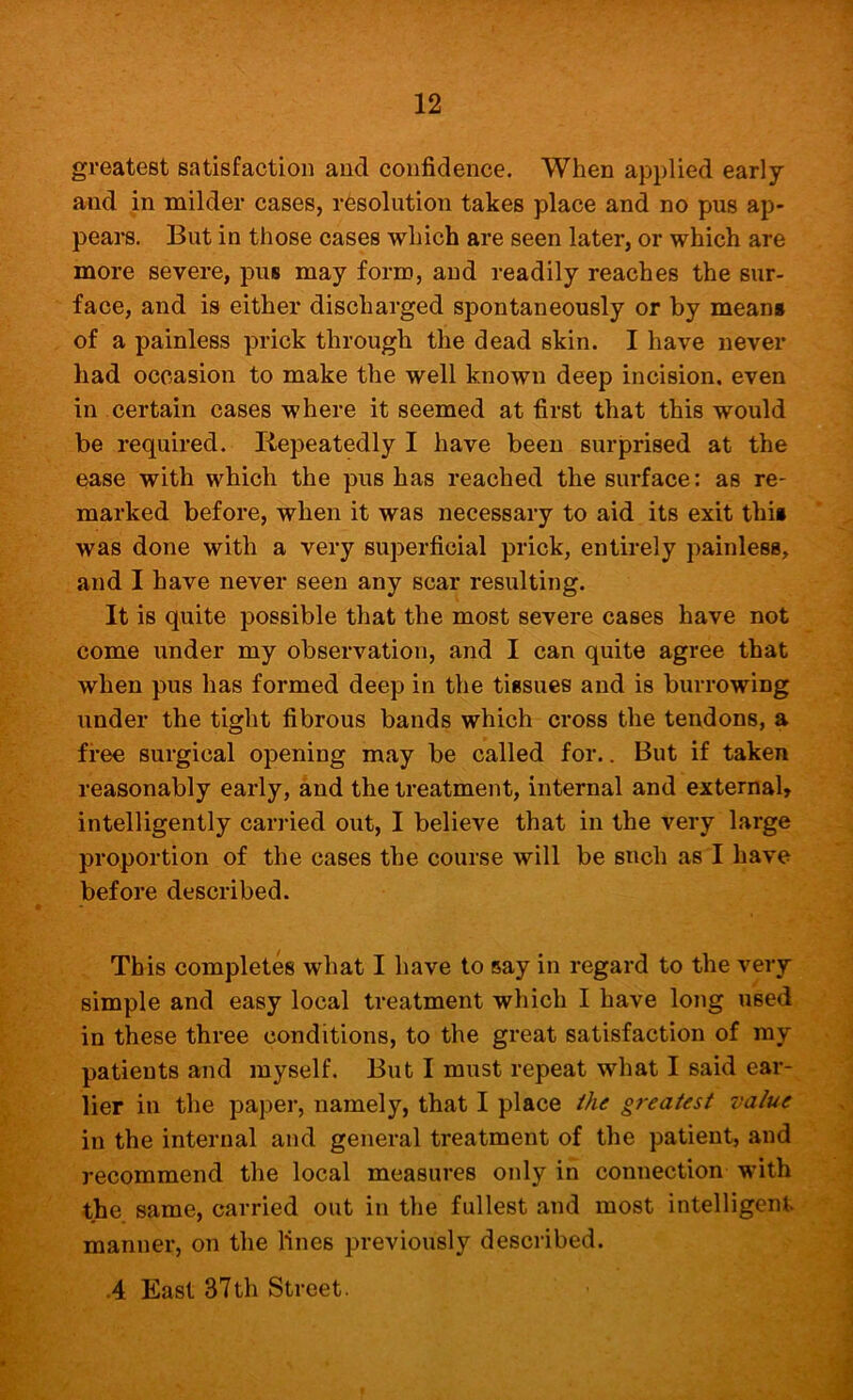 greatest satisfaction and confidence. When applied early and in milder cases, resolution takes place and no pus ap- pears. But in those cases which are seen later, or which are more severe, pus may form, and readily reaches the sur- face, and is either discharged spontaneously or by mean# of a painless prick through the dead skin. I have never had occasion to make the well known deep incision, even in certain cases where it seemed at first that this would be required. Repeatedly I have been surprised at the ease with which the pus has reached the surface: as re- marked before, when it was necessary to aid its exit thi# was done with a very superficial prick, entirely painless, and I have never seen any scar resulting. It is quite possible that the most severe cases have not come under my observation, and I can quite agree that when pus has formed deep in the tissues and is burrowing under the tight fibrous bands which cross the tendons, a free surgical opening may be called for.. But if taken reasonably early, and the treatment, internal and external, intelligently cari-ied out, I believe that in the very large proportion of the cases the course will be such as I have before described. This completes what I have to say in regard to the very simple and easy local treatment which I have long used, in these three conditions, to the great satisfaction of my patients and myself. But I must repeat what I said ear-^ lier in the paper, namely, that I place ihe greatest value in the internal and general treatment of the patient, and recommend the local measures only in connection with the same, carried out in the fullest and most intelligent manner, on the lines previously described. -4 East 37th Street.