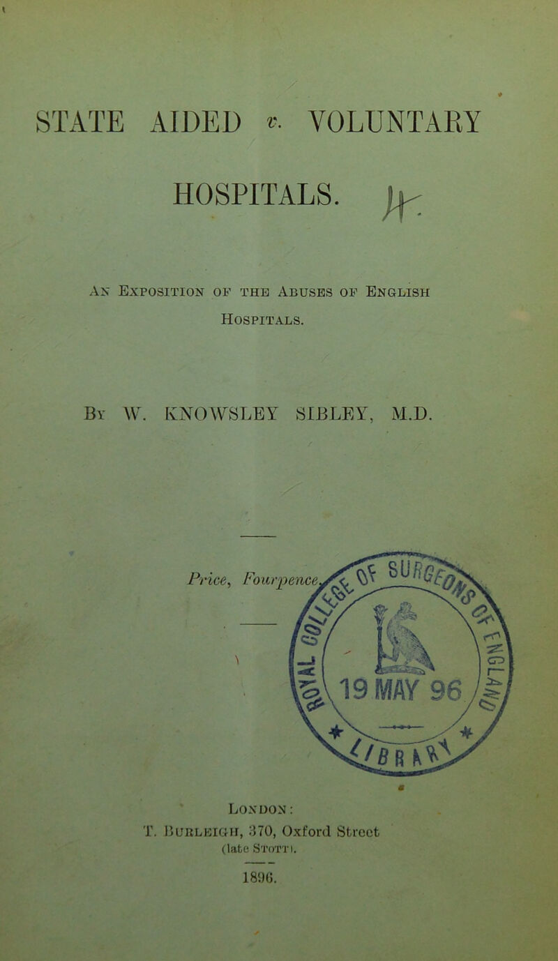 STATE AIDED VOLUNTARY HOSPITALS. D/ Ax Exposition of the Abuses of English Hospitals. By W. IvNOWSLEY SIBLEY, M.D. Price, London: T. Burleigh, 370, Oxford Street (late Stott). Four pence.