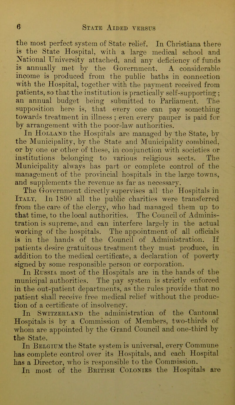 the most perfect system of State relief. In Christiana there is the State Hospital, with a large medical school and National University attached, and any deficiency of funds is annually met by the Government. A considerable income is produced from the public baths in connection with the Hospital, together with the payment received from patients, so that the institution is practically self-supporting; an annual budget being submitted to Parhament. The supposition here is, that every one can pay something towards treatment in illness ; even every pauper is paid for by arrangement with the poor-law authorities. In Holland the Hospitals are managed by the State, by the Municipality, by the State and Municipality combined, or by one or other of these, in conjunction with societies or institutions belonging to various religious sects. The Municipality always has pai-t or complete control of the management of the provincial hospitals in the large towns, and supplements the revenue as far as necessary. The Government directly supervises all the Hospitals in Italy. In 1890 all the public charities were transferred from the care of the clergy, who had managed them up to that time, to the local authorities. The Council of Adminis- tration is supreme, and can interfere largely in the actual working of the hospitals. The appointment of all officials is in the hands of the Council of Administration. If patients desire gratuitous treatment they must produce, in addition to the medical certificate, a declaration of poverty signed by some responsible person or corporation. In Hussia most of the Hospitals are in the hands of the municipal authorities. The pay system is strictly enforced in the out-patient departments, as the rules provide that no patient shall receive free medical relief without the produc- tion of a certificate of insolvency. In Switzerland the administration of the Cantonal Hospitals is by a Commission of Members, two-thirds of whom are appointed by the Grand Council and one-third by the State. In Belgium the State system is universal, every Commune has complete control over its Hospitals, and each Hospital has a Director, who is responsible to the Commission. In most of the British Colonies the Hospitals are