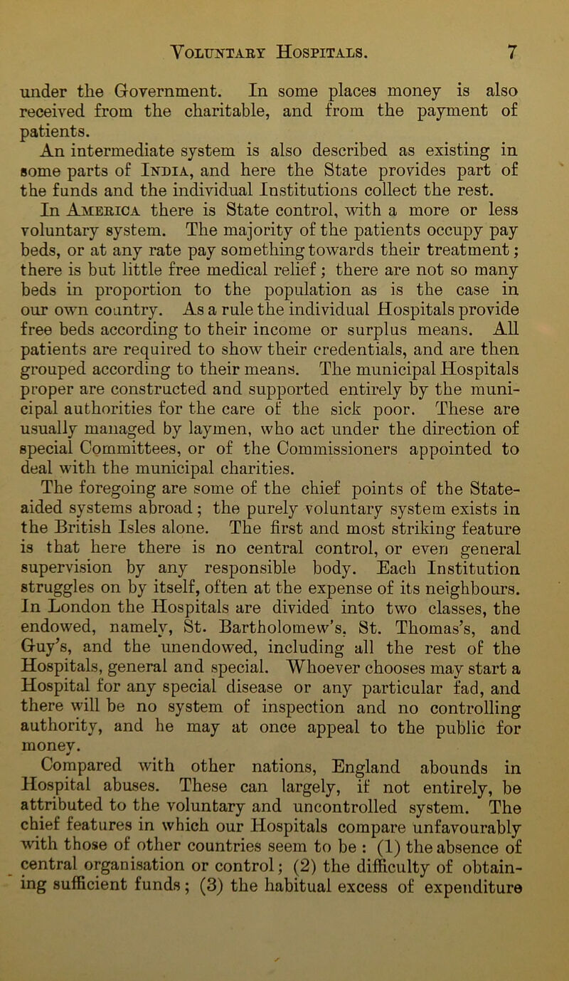 under the Government. In some places money is also received from the charitable, and from the payment of patients. An intermediate system is also described as existing in some parts of India, and here the State provides part of the funds and the individual Institutions collect the rest. In America there is State control, with a more or less voluntary system. The majority of the patients occupy pay beds, or at any rate pay something towards their treatment; there is but little free medical relief; there are not so many beds in proportion to the population as is the case in our own country. As a rule the individual Hospitals provide free beds according to their income or surplus means. All patients are required to show their credentials, and are then grouped according to their means. The municipal Hospitals proper are constructed and supported entirely by the muni- cipal authorities for the care of the sick poor. These are usually managed by laymen, who act under the direction of special Committees, or of the Commissioners appointed to deal with the municipal charities. The foregoing are some of the chief points of the State- aided systems abroad; the purely voluntary system exists in the British Isles alone. The first and most striking feature is that here there is no central control, or even general supervision by any responsible body. Each Institution struggles on by itself, often at the expense of its neighbours. In London the Hospitals are divided into two classes, the endowed, namely, St. Bartholomew’s, St. Thomas’s, and Guy’s, and the unendowed, including all the rest of the Hospitals, general and special. Whoever chooses may start a Hospital for any special disease or any particular fad, and there will be no system of inspection and no controlling authority, and he may at once appeal to the public for monev. Compared with other nations, England abounds in Hospital abuses. These can largely, if not entirely, be attributed to the voluntary and uncontrolled system. The chief features in which our Hospitals compare unfavourably with those of other countries seem to be ; (1) the absence of central organisation or control; (2) the difficulty of obtain- ing sufficient funds; (3) the habitual excess of expenditure