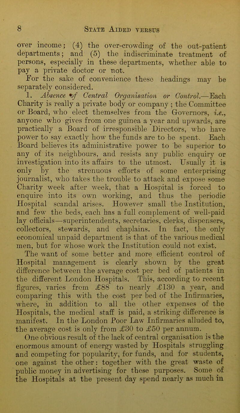 over income; (4) the over-crowding of the out-patient departments; and (5) the indiscriminate treatment of persons, especially in these departments, whether able to pay a private doctor or not. For the sake of convenience these headings may be separately considered. 1. Absence Central Organisation or Control.—Each Charity is really a private body or company ; the Committee or Board, who elect themselves from the Governors, i.e., anyone who gives from one guinea a year and upwards, are practically a Board of irresponsible Directors, who have power to say exactly how the funds are to be spent. Each Board believes its administrative power to be superior to any of its neighbours, and resists any public enquiry or investigation into its affairs to the utmost. Usually it is only by the strenuous efforts of some enterprising journalist, who takes the trouble to attack and expose some Charity week after week, that a Hospital is forced to enquire into its own working, and thus the periodic Hospital scandal arises. However small the Institution, and few the beds, each has a full complement of well-paid lay officials—superintendents, secretaries, clerks, dispensers, collectors, stewards, and chaplains. In fact, the only economical unpaid department is that of the various medical men, but for whose work the Institution could not exist. The want of some better and more efficient control of Hospital management is clearly shown by the great difference between the average cost per bed of patients in the different London Hospitals. This, according to recent figures, varies from ^88 to nearly <£130 a year, and comparing this with the cost per bed of the Infirmaries, where, in addition to all the other expenses of the Hospitals, the medical staff is paid, a striking difference is manifest. In the London Boor Law Infirmaries alluded to, the average cost is only from £30 to £50 per annum. One obvious result of the lack of central organisation is the enormous amount of energy wasted by Hospitals struggling and competing for popularity, for funds, and for students, one against the other; together with the great waste of public money in advertising for these purposes. Some of the Hospitals at the present day spend nearly as much in