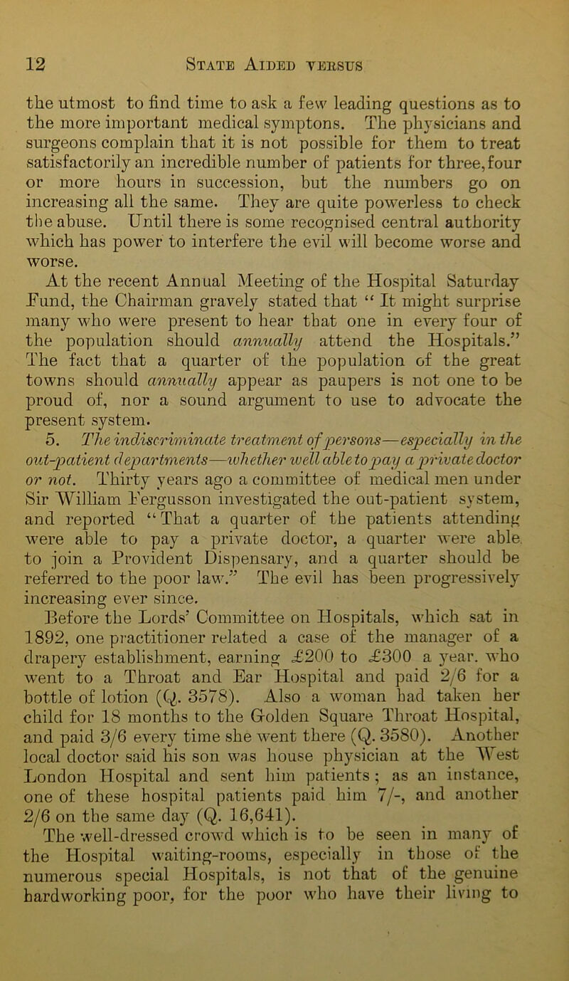 the utmost to find time to ask a few leading questions as to the more important medical symptons. The physicians and surgeons complain that it is not possible for them to treat satisfactorily an incredible number of patients for three, four or more hours in succession, but the numbers go on increasing all the same. They are quite powerless to check the abuse. Until there is some recognised central authority which has power to interfere the evil will become worse and worse. At the recent Annual Meeting of the Hospital Saturday JFund, the Chairman gravely stated that “ It might surprise many who were present to hear that one in every four of the population should annually attend the Hospitals.” The fact that a quarter of the population of the great towns should annually appear as paupers is not one to be proud of, nor a sound argument to use to advocate the present system. 5. The indiscriminate treatment of persons—especially in the out-patient departments—udiether well ableto pay a p>riv ate doctor or not. Thirty years ago a committee of medical men under Sir William I'ergusson investigated the out-patient system, and reported “ That a quarter of the patients attending were able to pay a private doctor, a quarter were able, to join a Provident Dispensary, and a quarter should be referred to the poor law.” The evil has been progressively increasing ever since. Before the Lords' Committee on Hospitals, which sat in 1892, one pi'actitioner related a case of the manager of a drapery establishment, earning .£200 to .£-300 a year, who went to a Throat and Ear Hospital and paid 2/6 for a bottle of lotion (Q. 3578). Also a woman had taken her child for 18 months to the Grolden Square Throat Hospital, and paid 3/6 every time she went there (Q. 3580). Another local doctor said his son was house physician at the West London Hospital and sent him patients ; as an instance, one of these hospital patients paid him 7/-, and another 2/6 on the same day (Q. 16,641). The well-dressed crowd which is to be seen in many of the Hospital waiting-rooms, especially in those of the numerous special Hospitals, is not that of the genuine hardworking poor, for the poor who have their living to