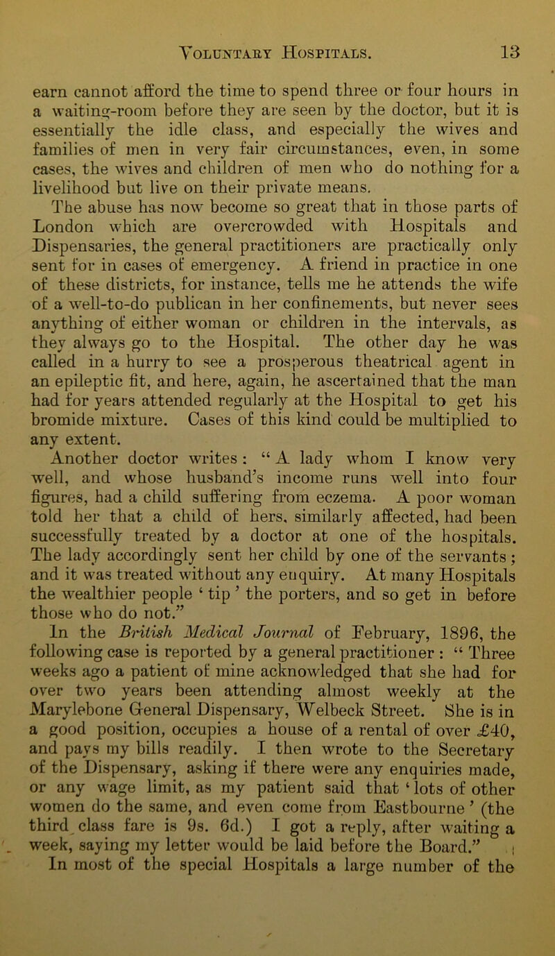 earn cannot afford the time to spend three or four hours in a waiting-room before they are seen by the doctor, but it is essentially the idle class, and especially the wives and families of men in very fair circumstances, even, in some cases, the wives and children of men who do nothing for a livelihood but live on their private means. The abuse has now become so great that in those parts of London which are overcrowded with Hospitals and Dispensaries, the general practitioners are practically only sent for in cases ot emergency. A friend in practice in one of these districts, for instance, tells me he attends the wife of a well-to-do publican in her confinements, but never sees anything of either woman or children in the intervals, as they always go to the Hospital. The other day he was called in a hurry to see a prosperous theatrical agent in an epileptic fit, and here, again, he ascertained that the man had for years attended regularly at the Hospital to get his bromide mixture. Cases of this kind could be multiplied to any extent. Another doctor writes : “ A lady wdioin I know very well, and whose husband’s income runs well into four figures, had a child suffering from eczema. A poor woman told her that a child of hers, similarly affected, had been successfully treated by a doctor at one of the hospitals. The lady accordingly sent her child by one of the servants; and it was treated without any enquiry. At many Hospitals the wealthier people ‘ tip ’ the porters, and so get in before those who do not.” In the Bniish Medical Journal of February, 1896, the following case is reported by a general practitioner : “ Three weeks ago a patient of mine acknowledged that she had for over two years been attending almost weekly at the Marylebone G-eneral Dispensary, Welbeck Street. She is in a good position, occupies a house of a rental of over £40, and pays my bills readily. I then wrote to the Secretary of the Dispensary, asking if there were any enquiries made, or any wage limit, as my patient said that ‘ lots of other women do the same, and even come from Eastbourne ’ (the third class fare is 9s. 6d.) I got a reply, after waiting a week, saying my letter would be laid before the Board.” . i In most of the special Hospitals a large number of the
