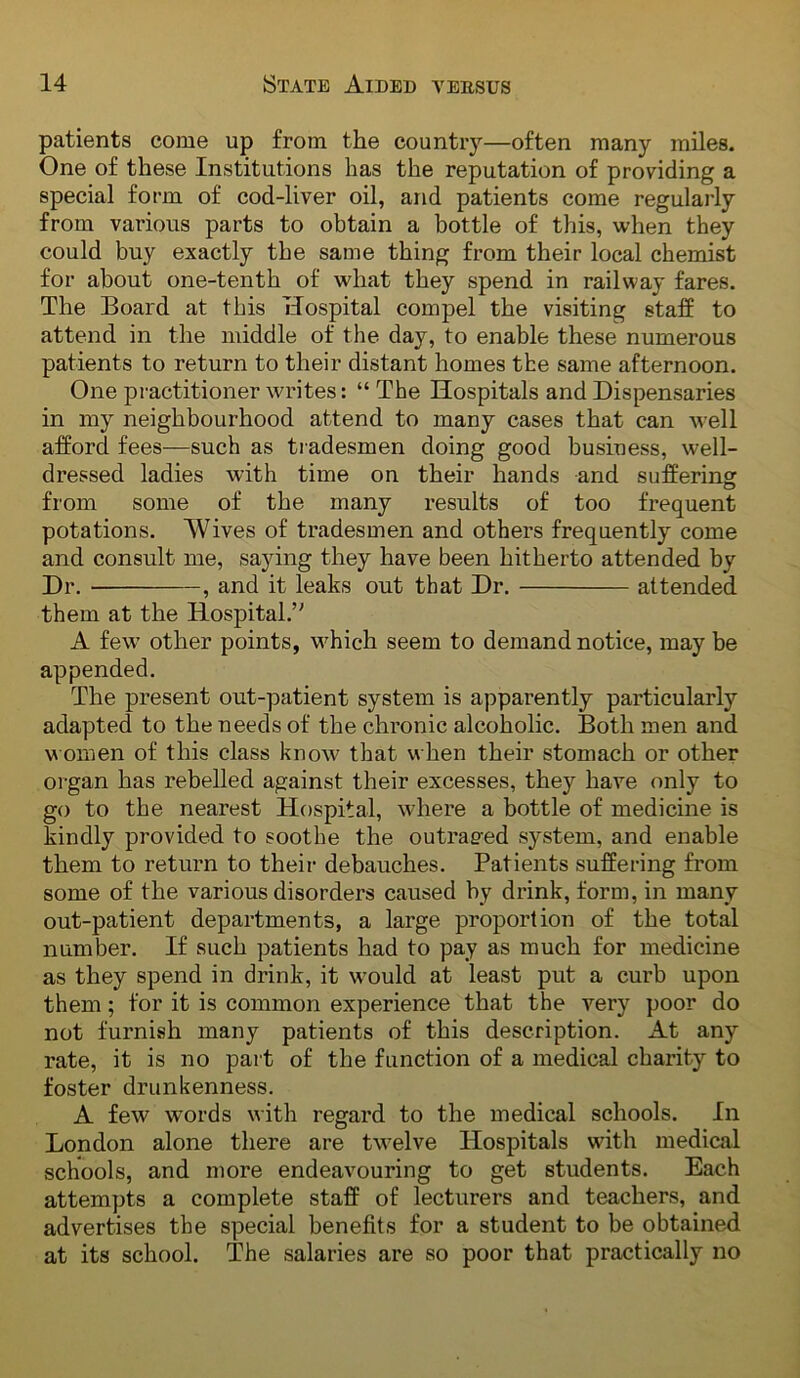 patients come up from the country—often many miles. One of these Institutions has the reputation of providing a special form of cod-liver oil, and patients come regulaily from various parts to obtain a bottle of this, when they could buy exactly the same thing from their local chemist for about one-tenth of what they spend in railway fares. The Board at this Hospital compel the visiting staff to attend in the middle of the day, to enable these numerous patients to return to their distant homes the same afternoon. One practitioner writes: “ The Hospitals and Dispensaries in my neighbourhood attend to many cases that can well afford fees—such as tradesmen doing good business, well- dressed ladies with time on their hands and suffering from some of the many results of too frequent potations. Wives of tradesmen and others frequently come and consult me, saying they have been hitherto attended by Dr. , and it leaks out that Dr. attended them at the Hospital.’^ A few' other points, w^hich seem to demand notice, may be appended. The present out-patient system is apparently particularly adapted to the needs of the chronic alcoholic. Both men and w omen of this class know that when their stomach or other organ has rebelled against their excesses, they have only to go to the nearest Hospital, w’here a bottle of medicine is kindly provided to soothe the outraged system, and enable them to return to their debauches. Patients suffering from some of the various disorders caused by drink, form, in many out-patient departments, a large proportion of the total number. If such patients had to pay as much for medicine as they spend in drink, it w'ould at least put a curb upon them; for it is common experience that the very poor do not furnish many patients of this description. At any rate, it is no part of the function of a medical charity to foster drunkenness. A few words with regard to the medical schools. In London alone there are tw'elve Hospitals wdth medical schools, and more endeavouring to get students. Each attempts a complete staff of lecturers and teachers, and advertises the special benefits for a student to be obtained at its school. The salaries are so poor that practically no