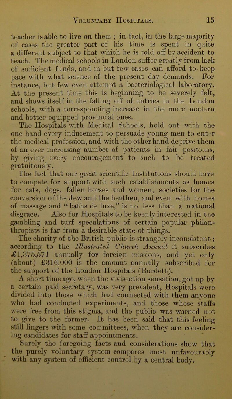 teacher is able to live on them ; in fact, in the large majority of cases the greater part of his time is spent in quite a different subject to that which he is told off by accident to teach. The medical schools in London suffer greatly from lack of sufficient funds, and in but few cases can afford to keep pace with what science of the present day demands. For instance, but few even attempt a bacteriological laboratory. At the present time this is beginning to be severely felt, and shows itself in the falling off of entries in the London schools, with a corresponding increase in the more modern and better-equipped provincial ones. The Hospitals with Medical Schools, hold out with the one hand every inducement to persuade young men to enter the medical profession, and mth the other hand deprive them of an ever increasing nmnber of patients in fair positions, by giving every encouragement to such to be treated gratuitously. The fact that our great scientific Institutions sliould have to compete for support with such establishments as homes for cats, dogs, fallen horses and women, societies for the conversion of the Jew and the heathen, and even with homes of massage and “baths de luxe,” is no less than a national disgrace. Also for Hospitals to be keenly interested in tne gambling and turf speculations of certain popular philan- thropists is far from a desirable state of things. The charity of the British public is strangely inconsistent; according to the Illustrated Church Annual it subscribes .£1,375,571 annually for foreign missions, and yet only (about) £316,000 is the amount annually subscribed for the support of the London Hospitals (Burdett). A short time ago, when the vivisection sensation, got up by a certain paid secretary, was very prevalent. Hospitals were divided into those which had connected with them anyone who had conducted experiments, and those whose staffs were free from this stigma, and the public was warned not to give to the former. It has been said that this feeling still lingers with some committees, when they are consider- ing candidates for staff appointments. Surely the foregoing facts and considerations show that the purely voluntary system compares most unfavourably with any system of efficient control by a central body.