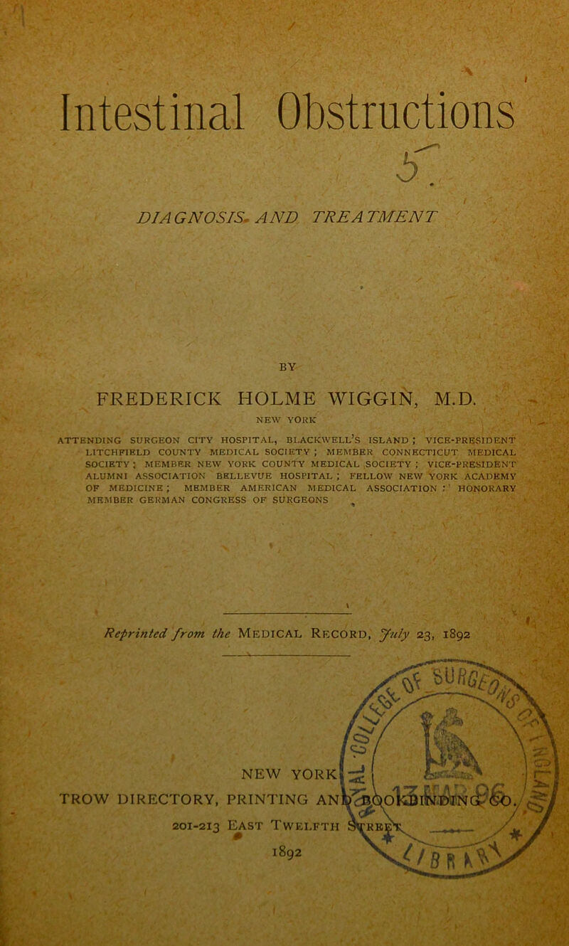 / Intestinal Obstructions / / DIAGNOSIS, AND TREATMENT ' , FREDERICK HOLME WIGGIN, M.D. NEW YORK ATTENDING SURGEON CITY HOSPITAL, BLACKWELL’S ISLAND ; VICE-PRESIDENT LITCHFIELD COUNTY MEDICAL SOCIETY ; MEMBER CONNECTICUT MEDICAL SOCIETY ; MEMBER NEW YORK COUNTY MEDICAL ,SOCIETY ; VICE-PRESIDENT ALUMNI ASSOCIATION BELLEVUE HOSPITAL ; FELLOW NEW YORK ACADEMY OF medicine; member AMERICAN MEDICAL ASSOCIATION:’ HONORARY MEMBER GERMAN CONGRESS OF SURGEONS ^ %