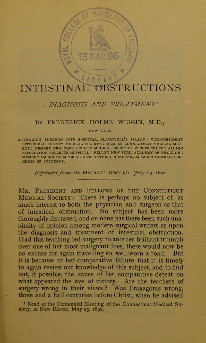 By FREDERICK HOLME WIGGIN, M.D., NEW YORK. ATTENDING SURGEON CITY HOSPITAL, BLACKWELL’S ISLAND ; VICE-PRESIDENT LITCHFIELD COUNTY MEDICAL SOCIETY ; MEMBER CONNECTICUT MEDICAL SOCI- ETY ; MEMBER NEW YORK COUNTY MEDICAL SOCIETY ; VICE-PRESIDENT ALUMNI ASSOCIATION BELLEVUE HOSPITAL ; FELLOW NEW YORK ACADEMY OF MEDICINE ; MEMBER AMERICAN MEDICAL ASSOCIATION ; HONORARY MEMBER GERMAN CON- GRESS OF SURGEONS. Reprinted from the MEDICAL RECORD, July 23, 1892, Mr. President and Fellows of the Connecticut Medical Society : There is perhaps no subject of as much interest to both the physician and surgeon as that of intestinal obstruction. No subject has been more thoroughly discussed, and on none has there been such una- nimity of opinion among modern surgical writers as upon the diagnosis and treatment of intestinal obstruction. Had this teaching led surgery to another brilliant triumph over one of her most malignant foes, there would now be no excuse for again travelling so well-worn a road. But it is because of her comparative failure that it is timely to again review our knowledge of this subject, and to find out, if possible, the cause of her comparative defeat on what appeared the eve of victory. Are the teachers of surgery wrong in their views ? Was Praxagoras wrong, three and a half centuries before Christ, when he advised * Read at the Centennial Meeting of the Connecticut Medical So- ciety, at New Haven, May 25, 1892.