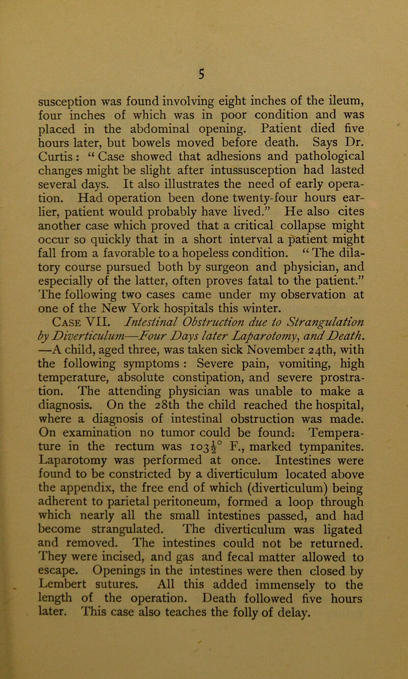 susception was found involving eight inches of the ileum, four inches of which was in poor condition and was placed in the abdominal opening. Patient died five hours later, but bowels moved before death. Says Dr. Curtis: “ Case showed that adhesions and pathological changes might be slight after intussusception had lasted several days. It also illustrates the need of early opera- tion. Had operation been done twenty-four hours ear- lier, patient would probably have lived.” He also cites another case which proved that a critical collapse might occur so quickly that in a short interval a patient might fall from a favorable to a hopeless condition. “ The dila- tory course pursued both by surgeon and physician, and especially of the latter, often proves fatal to the patient.” The following two cases came under my observation at one of the New York hospitals this winter. Case VII. Intestinal Obstruction due to Strangulation by Diverticulum—Four Days later Laparotomy^ and Death. —A child, aged three, was taken sick November 24th, with the following symptoms : Severe pain, vomiting, high temperature, absolute constipation, and severe prostra- tion. The attending physician was unable to make a diagnosis. On the 28th the child reached the hospital, where a diagnosis of intestinal obstruction was made. On examination no tumor could be found; Tempera- ture in the rectum was 103^° F., marked tympanites. Laparotomy was performed at once. Intestines were found to be constricted by a diverticulum located above the appendix, the free end of which (diverticulum) being adherent to parietal peritoneum, formed a loop through which nearly all the small intestines passed, and had become strangulated. The diverticulum was ligated and removed. The intestines could not be returned. They were incised, and gas and fecal matter allowed to escape. Openings in the intestines were then closed by Lembert sutures. All this added immensely to the length of the operation. Death followed five hours later. This case also teaches the folly of delay.