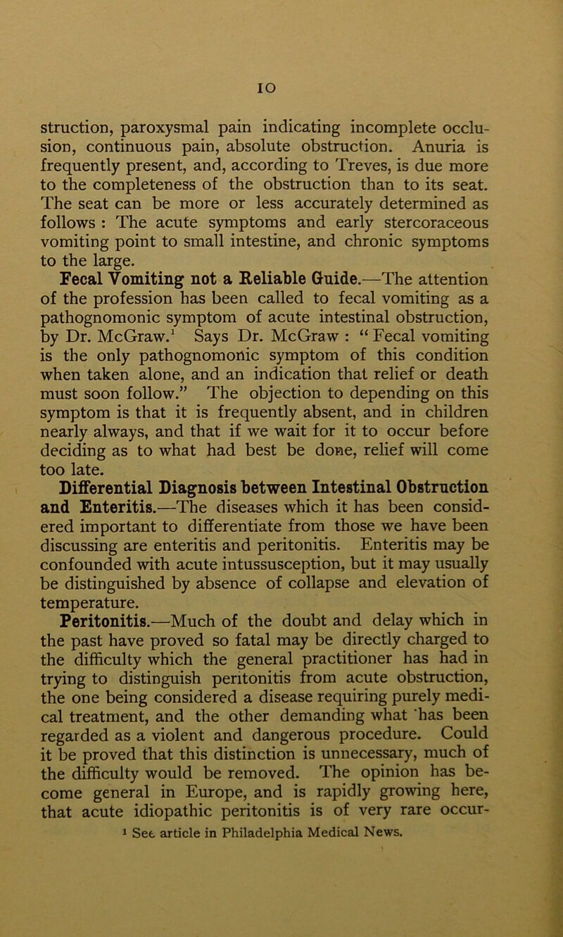 lO struction, paroxysmal pain indicating incomplete occlu- sion, continuous pain, absolute obstruction. Anuria is frequently present, and, according to Treves, is due more to the completeness of the obstruction than to its seat. The seat can be more or less accurately determined as follows : The acute symptoms and early stercoraceous vomiting point to small intestine, and chronic symptoms to the large. Fecal Vomiting not a Reliable Guide.—The attention of the profession has been called to fecal vomiting as a pathognomonic symptom of acute intestinal obstruction, by Dr. McGraw.’ Says Dr. McGraw : “ Fecal vomiting is the only pathognomonic symptom of this condition when taken alone, and an indication that relief or death must soon follow.” The objection to depending on this symptom is that it is frequently absent, and in children nearly always, and that if we wait for it to occur before deciding as to what had best be done, relief will come too late. Differential Diagnosis between Intestinal Obstruction and Enteritis.—The diseases which it has been consid- ered important to differentiate from those we have been discussing are enteritis and peritonitis. Enteritis may be confounded with acute intussusception, but it may usually be distinguished by absence of collapse and elevation of temperature. Peritonitis.—Much of the doubt and delay which in the past have proved so fatal may be directly charged to the difficulty which the general practitioner has had in trying to distinguish peritonitis from acute obstruction, the one being considered a disease requiring purely medi- cal treatment, and the other demanding what 'has been regarded as a violent and dangerous procedure. Could it be proved that this distinction is unnecessary, much of the difficulty would be removed. The opinion has be- come general in Europe, and is rapidly growing here, that acute idiopathic peritonitis is of very rare occur- 1 Set article in Philadelphia Medical News.