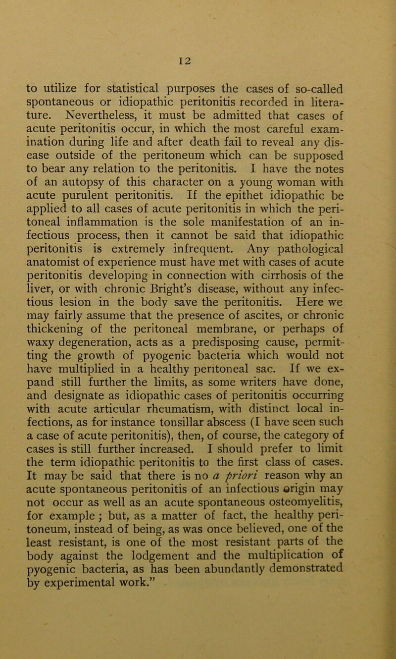 to Utilize for statistical purposes the cases of so-called spontaneous or idiopathic peritonitis recorded in litera- ture. Nevertheless, it must be admitted that cases of acute peritonitis occur, in which the most careful exam- ination dmring life and after death fail to reveal any dis- ease outside of the peritoneum which can be supposed to bear any relation to the peritonitis. I have the notes of an autopsy of this character on a young woman with acute purulent peritonitis. If the epithet idiopathic be applied to all cases of acute peritonitis in which the peri- toneal inflammation is the sole manifestation of an in- fectious process, then it cannot be said that idiopathic peritonitis is extremely infrequent. Any pathological anatomist of experience must have met with cases of acute peritonitis developing in connection with cirrhosis of the liver, or with chronic Bright’s disease, without any infec- tious lesion in the body save the peritonitis. Here we may fairly assume that the presence of ascites, or chronic thickening of the peritoneal membrane, or perhaps of waxy degeneration, acts as a predisposing cause, permit- ting the growth of pyogenic bacteria which would not have multiplied in a healthy peritoneal sac. If we ex- pand still further the limits, as some writers have done, and designate as idiopathic cases of peritonitis occurring with acute articular rheumatism, with distinct local in- fections, as for instance tonsillar abscess (I have seen such a case of acute peritonitis), then, of course, the category of cases is still further increased. I should prefer to limit the term idiopathic peritonitis to the first class of cases. It may be said that there is no priori reason why an acute spontaneous peritonitis of an infectious origin may not occur as well as an acute spontaneous osteomyelitis, for example; but, as a matter of fact, the healthy peri- toneum, instead of being, as was once believed, one of the least resistant, is one of the most resistant parts of the body against the lodgement and the multiplication of pyogenic bacteria, as has been abundantly demonstrated by experimental work.”