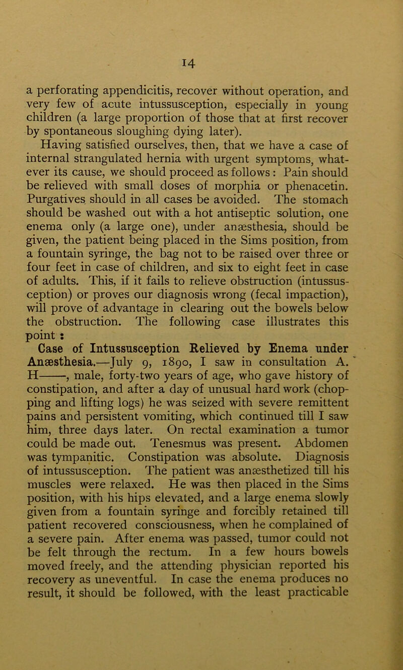 a perforating appendicitis, recover without operation, and very few of acute intussusception, especially in young children (a large proportion of those that at first recover by spontaneous sloughing dying later). Having satisfied ourselves, then, that we have a case of internal strangulated hernia with urgent symptoms, what- ever its cause, we should proceed as follows : Pain should be relieved with small doses of morphia or phenacetin. Purgatives should in all cases be avoided. The stomach should be washed out with a hot antiseptic solution, one enema only (a large one), under anaesthesia, should be given, the patient being placed in the Sims position, from a fountain syringe, the bag not to be raised over three or four feet in case of children, and six to eight feet in case of adults. This, if it fails to relieve obstruction (intussus- ception) or proves our diagnosis wrong (fecal impaction), will prove of advantage in clearing out the bowels below the obstruction. The following case illustrates this point ; Case of Intussusception Relieved by Enema under Anaesthesia.—July 9, 1890, I saw in consultation A.' H , male, forty-two years of age, who gave history of constipation, and after a day of unusual hard work (chop- ping and lifting logs) he was seized with severe remittent pains and persistent vomiting, which continued till I saw him, three days later. On rectal examination a tumor could be made out. Tenesmus was present. Abdomen was tympanitic. Constipation was absolute. Diagnosis of intussusception. The patient was anaesthetized till his muscles were relaxed. He was then placed in the Sims position, with his hips elevated, and a large enema slowly given from a fountain syringe and forcibly retained till patient recovered consciousness, when he complained of a severe pain. After enema was passed, tumor could not be felt through the rectum. In a few hours bowels moved freely, and the attending physician reported his recovery as uneventful. In case the enema produces no result, it should be followed, with the least practicable