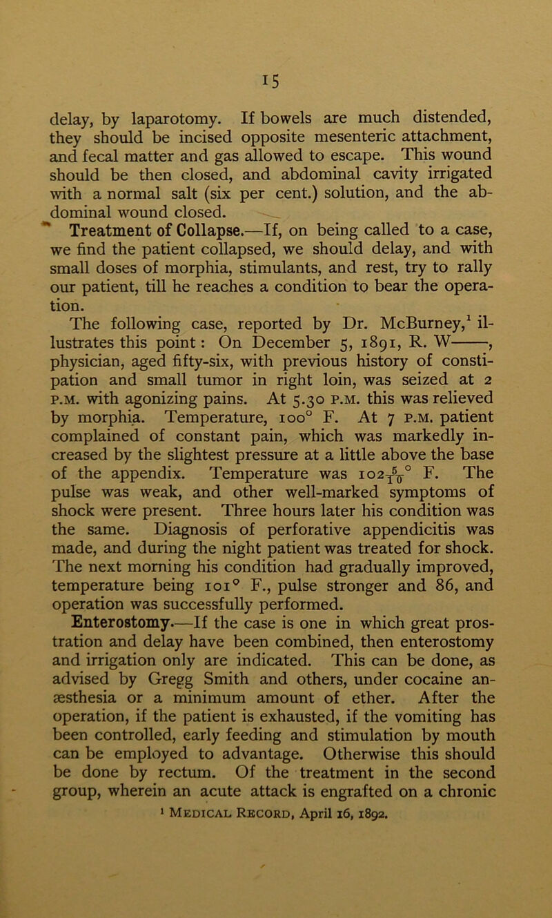 delay, by laparotomy. If bowels are much distended, they should be incised opposite mesenteric attachment, and fecal matter and gas allowed to escape. This wound should be then closed, and abdominal cavity irrigated with a normal salt (six per cent.) solution, and the ab- dominal wound closed. “ Treatment of Collapse.—If, on being called to a case, we find the patient collapsed, we should delay, and with small doses of morphia, stimulants, and rest, try to rally om: patient, till he reaches a condition to bear the opera- tion. The following case, reported by Dr. McBurney,^ il- lustrates this point: On December 5, 1891, R. W , physician, aged fifty-six, with previous history of consti- pation and small tumor in right loin, was seized at 2 p.M. with agonizing pains. At 5.30 p.m. this was relieved by morphia. Temperature, 100° F. At 7 p.m. patient complained of constant pain, which was markedly in- creased by the slightest pressme at a little above the base of the appendix. Temperature was io2y®^° F. The pulse was weak, and other well-marked symptoms of shock were present. Three hours later his condition was the same. Diagnosis of perforative appendicitis was made, and during the night patient was treated for shock. The next morning his condition had gradually improved, temperature being loi® F., pulse stronger and 86, and operation was successfully performed. Enterostomy.—If the case is one in which great pros- tration and delay have been combined, then enterostomy and irrigation only are indicated. This can be done, as advised by Gregg Smith and others, under cocaine an- aesthesia or a minimum amount of ether. After the operation, if the patient is exhausted, if the vomiting has been controlled, early feeding and stimulation by mouth can be employed to advantage. Otherwise this should be done by rectum. Of the treatment in the second group, wherein an acute attack is engrafted on a chronic