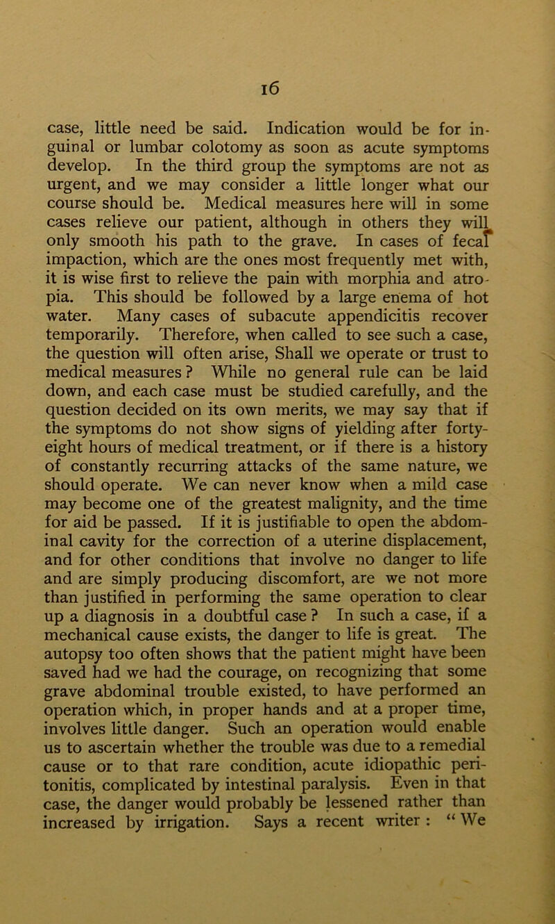 case, little need be said. Indication would be for in- guinal or lumbar colotomy as soon as acute symptoms develop. In the third group the symptoms are not as urgent, and we may consider a little longer what our course should be. Medical measures here will in some cases relieve our patient, although in others they will only smooth his path to the grave. In cases of fecal impaction, which are the ones most frequently met with, it is wise first to relieve the pain with morphia and atro- pia. This should be followed by a large enema of hot water. Many cases of subacute appendicitis recover temporarily. Therefore, when called to see such a case, the question will often arise. Shall we operate or trust to medical measures ? While no general rule can be laid down, and each case must be studied carefully, and the question decided on its own merits, we may say that if the symptoms do not show signs of yielding after forty- eight hours of medical treatment, or if there is a history of constantly recurring attacks of the same nature, we should operate. We can never know when a mild case may become one of the greatest malignity, and the time for aid be passed. If it is justifiable to open the abdom- inal cavity for the correction of a uterine displacement, and for other conditions that involve no danger to life and are simply producing discomfort, are we not more than justified in performing the same operation to clear up a diagnosis in a doubtful case ? In such a case, if a mechanical cause exists, the danger to life is great. The autopsy too often shows that the patient might have been saved had we had the courage, on recognizing that some grave abdominal trouble existed, to have performed an operation which, in proper hands and at a proper time, involves little danger. Such an operation would enable us to ascertain whether the trouble was due to a remedial cause or to that rare condition, acute idiopathic peri- tonitis, complicated by intestinal paralysis. Even in that case, the danger would probably be lessened rather than increased by irrigation. Says a recent writer : “ We