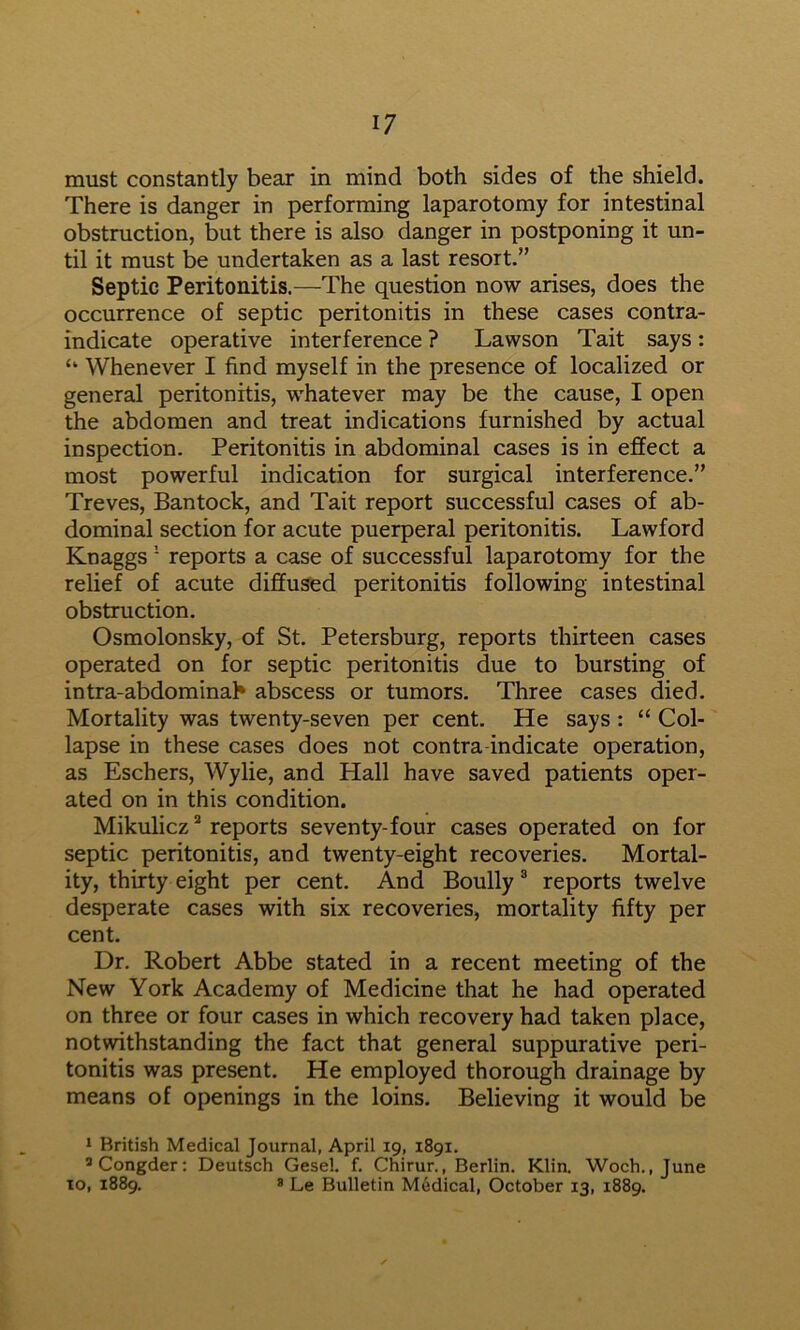 must constantly bear in mind both sides of the shield. There is danger in performing laparotomy for intestinal obstruction, but there is also danger in postponing it un- til it must be undertaken as a last resort.” Septic Peritonitis.—The question now arises, does the occurrence of septic peritonitis in these cases contra- indicate operative interference ? Lawson Tait says : ‘‘ Whenever I find myself in the presence of localized or general peritonitis, whatever may be the cause, I open the abdomen and treat indications furnished by actual inspection. Peritonitis in abdominal cases is in effect a most powerful indication for surgical interference.” Treves, Bantock, and Tait report successful cases of ab- dominal section for acute puerperal peritonitis. Lawford Knaggs ■ reports a case of successful laparotomy for the relief of acute diffused peritonitis following intestinal obstruction. Osmolonsky, of St. Petersburg, reports thirteen cases operated on for septic peritonitis due to bursting of intra-abdominah abscess or tumors. Three cases died. Mortality was twenty-seven per cent. He says : “ Col- lapse in these cases does not contra-indicate operation, as Eschers, Wylie, and Hall have saved patients oper- ated on in this condition. Mikulicz * reports seventy-four cases operated on for septic peritonitis, and twenty-eight recoveries. Mortal- ity, thirty eight per cent. And Boully ® reports twelve desperate cases with six recoveries, mortality fifty per cent. Dr. Robert Abbe stated in a recent meeting of the New York Academy of Medicine that he had operated on three or four cases in which recovery had taken place, notwithstanding the fact that general suppurative peri- tonitis was present. He employed thorough drainage by means of openings in the loins. Believing it would be 1 British Medical Journal, April 19, 1891. ’Congder: Deutsch Gesel. f. Chirur., Berlin. Klia Woch. .June TO, 1889. * Le Bulletin Medical, October 13, 1889.