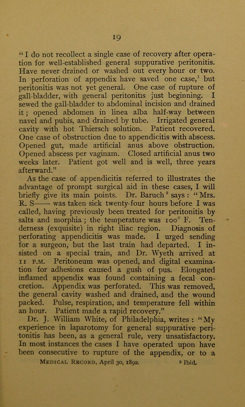 “ I do not recollect a single case of recovery after opera- tion for well-established general suppurative peritonitis. Have never drained or washed out every hour or two. In perforation of appendix have saved one case,^ but peritonitis was not yet general. One case of rupture of gall bladder, with general peritonitis just beginning. I sewed the gall-bladder to abdominal incision and drained it; opened abdomen in linea alba half-way between navel and pubis, and drained by tube. Irrigated general cavity with hot Thiersch solution. Patient recovered. One case of obstruction due to appendicitis with abscess. Opened gut, made artificial anus above obstruction. Opened abscess per vaginam. Closed artificial anus two weeks later. Patient got well and is well, three years afterward.” As the case of appendicitis referred to illustrates the advantage of prompt surgical aid in these cases, I will briefly give its main points. Dr. Baruch says : “ Mrs. R. S was taken sick twenty-four hours before I was called, having previously been treated for peritonitis by salts and morphia; the temperature was ioo° F. Ten- derness (exquisite) in right iliac region. Diagnosis of perforating appendicitis was made. I urged sending for a surgeon, but the last train had departed. I in- sisted on a special train, and Dr. Wyeth arrived at II p.M. Peritoneum was opened, and digital examina- tion for adhesions caused a gush of pus. Elongated inflamed appendix was found containing a fecal con- cretion. Appendix was perforated. This was removed, the general cavity washed and drained, and the wound packed. Pulse, respiration, and temperature fell within an hour. Patient made a rapid recovery.” Dr. J. William White, of Philadelphia, writes : “ My experience in laparotomy for general suppurative peri- tonitis has been, as a general rule, very unsatisfactory. In most instances the cases I have operated upon have been consecutive to rupture of the appendix, or to a Medical Record, April 30, 1892. » Ibid.