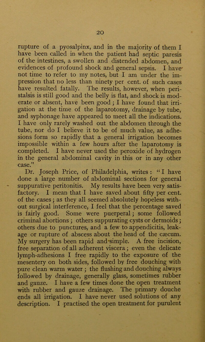 rupture of a pyosalpinx, and in the majority of them I have been called in when the patient had septic paresis of the intestines, a swollen and distended abdomen, and evidences of profound shock and general sepsis. I have- not time to refer to my notes, but I am under the im- pression that no less than ninety per cent, of such cases have resulted fatally. The results, however, when peri- stalsis is still good and the belly is flat, and shock is mod- erate or absent, have been good; I have found that irri- gation at the time of the laparotomy, drainage by tube, and syphonage have appeared to meet all the indications. I have only rarely washed out the abdomen through the tube, nor do I believe it to be of much value, as adhe- sions form so rapidly that a general irrigation becomes impossible within a few hours after the laparotomy is completed. I have never used the peroxide of hydrogen in the general abdominal cavity in this or in any other case.” Dr. Joseph Price, of Philadelphia, writes : “ I have done a large number of abdominal sections for general • suppurative peritonitis. My results have been very satis- factory. I mean that I have saved about fifty per cent, of the cases; as they all seemed absolutely hopeless with- out surgical interference, I feel that the percentage saved is fairly good. Some were puerperal; some followed criminal abortions ; others suppurating cysts or dermoids; others due to punctures, and a few to appendicitis, leak- age or rupture of abscess about the head of the caecum. My surgery has been rapid and*simple. A free incision, free separation of all adherent viscera; even the delicate lymph-adhesions I free rapidly to the exposure of the mesentery on both sides, followed by free douching with pure clean warm water ; the flushing and douching always followed by drainage, generally glass, sometimes rubber and gauze. I have a few times done the open treatment with rubber and gauze drainage. The primary douche ends all irrigation. I have never used solutions of any description. I practised the open treatment for purulent