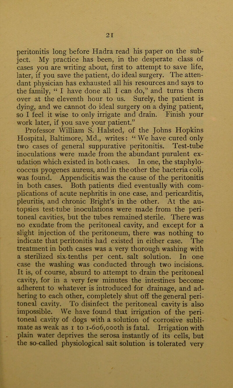 peritonitis long before Hadra read his paper on the sub- ject. My practice has been, in the desperate class of cases you are writing about, first to attempt to save life, later, if you save the patient, do ideal surgery. The atten- dant physician has exhausted all his resources and says to the family, “ I have done all I can do,” and turns them over at the eleventh hour to us. Surely, the patient is dying, and we cannot do ideal surgery on a dying patient, so I feel it wise to only irrigate and drain. Finish your work later, if you save your patient.” Professor William S. Halsted, of the Johns Hopkins Hospital, Baltimore, Md., writes: “We have cured only two cases of general suppurative peritonitis. Test-tube inoculations were made from the abundant purulent ex- udation which existed in both cases. In one, the staphylo- coccus pyogenes aureus, and in the other the bacteria coli, was found. Appendicitis was the cause of the peritonitis in both cases. Both patients died eventually with com- plications of acute nephritis in one case, and pericarditis, pleuritis, and chronic Bright’s in the other. At the au- topsies test-tube inoculations were made from the peri- toneal cavities, but the tubes remained sterile. There was no exudate from the peritoneal cavity, and except for a slight injection of the peritoneum, there was nothing to indicate that peritonitis had existed in either case. The treatment in both cases was a very thorough washing with a sterilized six-tenths per cent, salt solution. In one case the washing was conducted through two incisions. It is, of course, absurd to attempt to drain the peritoneal cavity, for in a very few minutes the intestines become adherent to whatever is introduced for drainage, and ad- hering to each other, completely shut off the general peri- toneal cavity. To disinfect the peritoneal cavity is also impossible. We have found that irrigation of the peri- toneal cavity of dogs with a solution of corrosive subli- mate as weak as i to i-6o6,oooth is fatal. Irrigation with plain water deprives the serosa instantly of its cells, but the so-called physiological salt solution is tolerated very