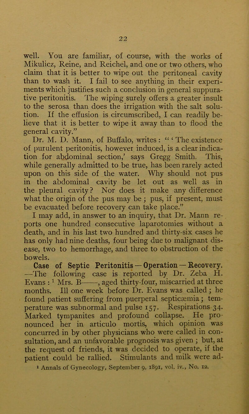 well. You are familiar, of course, with the works of Mikulicz, Reine, and Reichel, and one or two others, who claim that it is better to wipe out the peritoneal cavity than to wash it. I fail to see anything in their experi- ments which justifies such a conclusion in general suppura- tive peritonitis. The wiping surely offers a greater insult to the serosa than does the irrigation with the salt solu- tion. If the effusion is circumscribed, I can readily be- lieve that it is better to wipe it away than to flood the general cavity.” Dr. M. D. Mann, of Buffalo, writes : ‘ The existence of purulent peritonitis, however induced, is a clear indica- tion for abdominal section,’ says Gregg Smith. This, while generally admitted to be true, has been rarely acted upon on this side of the water. Why should not pus in the abdominal cavity be let out as well as in the pleural cavity? Nor does it make any difference what the origin of the pus may be ; pus, if present, must be evacuated before recovery can take place.” I may add, in answer to an inquiry, that Dr. Mann re- ports one hundred consecutive laparotomies without a death, and in his last two hundred and thirty-six cases he has only had nine deaths, four being due to malignant dis- ease, two to hemorrhage, and three to obstruction of the bowels. Case of Septic Peritonitis — Operation — Recovery. —The following case is reported by Dr. Zeba H. Evans : ^ Mrs. B , aged thirty-four, miscarried at three months. Ill one week before Dr. Evans was called ; he found patient suffering from puerperal septicaemia; tem- perature was subnormal and pulse 157. Respirations 34. Marked tympanites and profound collapse. He pro- nounced her in articulo mortis, which opinion was concurred in by other physicians who were called in con- sultation, and an unfavorable prognosis was given ; but, at the request of friends, it was decided to operate, if the patient could be rallied. Stimulants and milk were ad- > Annals of Gynecology, September 9, 1891, vol. iv., No. 12.